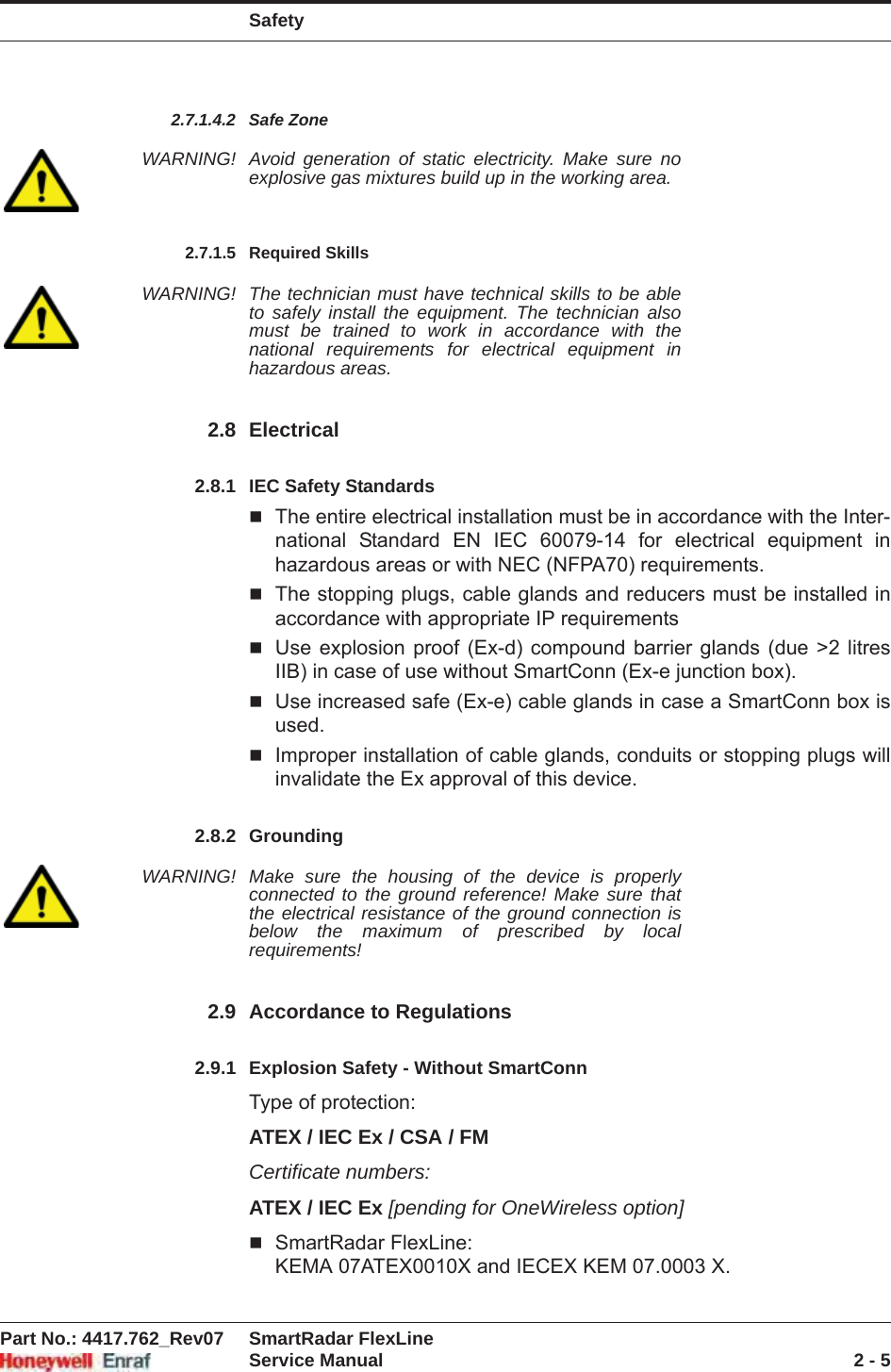 SafetyPart No.: 4417.762_Rev07 SmartRadar FlexLineService Manual 2 - 52.7.1.4.2 Safe ZoneWARNING! Avoid generation of static electricity. Make sure no explosive gas mixtures build up in the working area.2.7.1.5 Required SkillsWARNING! The technician must have technical skills to be able to safely install the equipment. The technician also must be trained to work in accordance with the national requirements for electrical equipment in hazardous areas.2.8 Electrical2.8.1 IEC Safety StandardsThe entire electrical installation must be in accordance with the Inter-national Standard EN IEC 60079-14 for electrical equipment in hazardous areas or with NEC (NFPA70) requirements.The stopping plugs, cable glands and reducers must be installed in accordance with appropriate IP requirementsUse explosion proof (Ex-d) compound barrier glands (due &gt;2 litres IIB) in case of use without SmartConn (Ex-e junction box).Use increased safe (Ex-e) cable glands in case a SmartConn box is used.Improper installation of cable glands, conduits or stopping plugs will invalidate the Ex approval of this device.2.8.2 GroundingWARNING! Make sure the housing of the device is properly connected to the ground reference! Make sure that the electrical resistance of the ground connection is below the maximum of prescribed by local requirements!2.9 Accordance to Regulations2.9.1 Explosion Safety - Without SmartConnType of protection:ATEX / IEC Ex / CSA / FMCertificate numbers:ATEX / IEC Ex [pending for OneWireless option]SmartRadar FlexLine: KEMA 07ATEX0010X and IECEX KEM 07.0003 X.