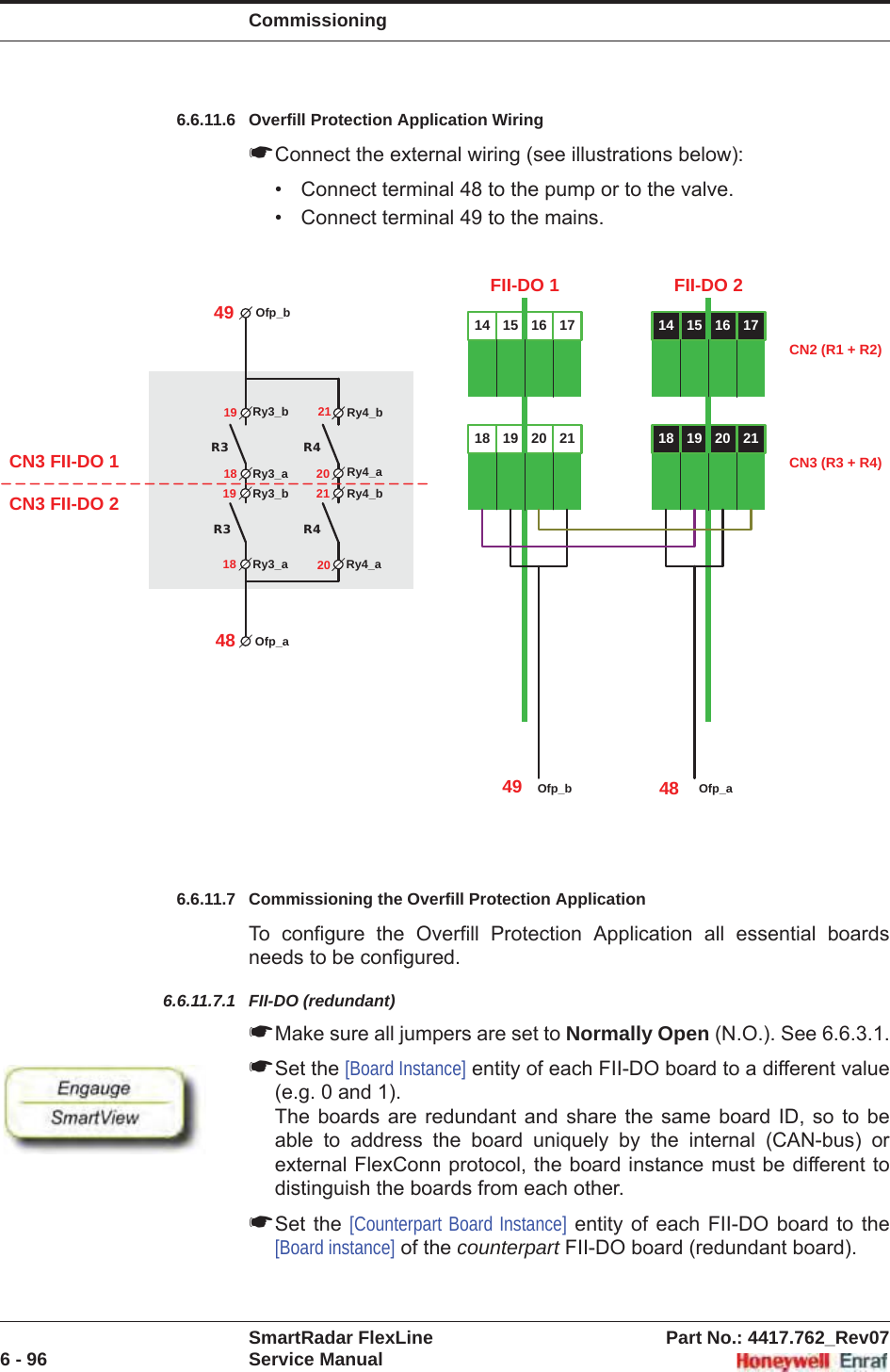 CommissioningSmartRadar FlexLine Part No.: 4417.762_Rev076 - 96 Service Manual6.6.11.6 Overfill Protection Application Wiring☛Connect the external wiring (see illustrations below):• Connect terminal 48 to the pump or to the valve.• Connect terminal 49 to the mains.6.6.11.7 Commissioning the Overfill Protection ApplicationTo configure the Overfill Protection Application all essential boards needs to be configured.6.6.11.7.1 FII-DO (redundant)☛Make sure all jumpers are set to Normally Open (N.O.). See 6.6.3.1.☛Set the [Board Instance] entity of each FII-DO board to a different value (e.g. 0 and 1).The boards are redundant and share the same board ID, so to be able to address the board uniquely by the internal (CAN-bus) or external FlexConn protocol, the board instance must be different to distinguish the boards from each other.☛Set the [Counterpart Board Instance] entity of each FII-DO board to the [Board instance] of the counterpart FII-DO board (redundant board).R3R3R4R4Ry3_b Ry4_b19 21Ry3_a Ry4_aRy3_b Ry4_bRy3_a Ry4_a18 2019 2118 20Ofp_bOfp_a4948CN3 FII-DO 1CN3 FII-DO 214 15 16 1718 19 20 21FII-DO 114 15 16 1718 19 20 21FII-DO 2CN2 (R1 + R2)CN3 (R3 + R4)Ofp_b49 Ofp_a48