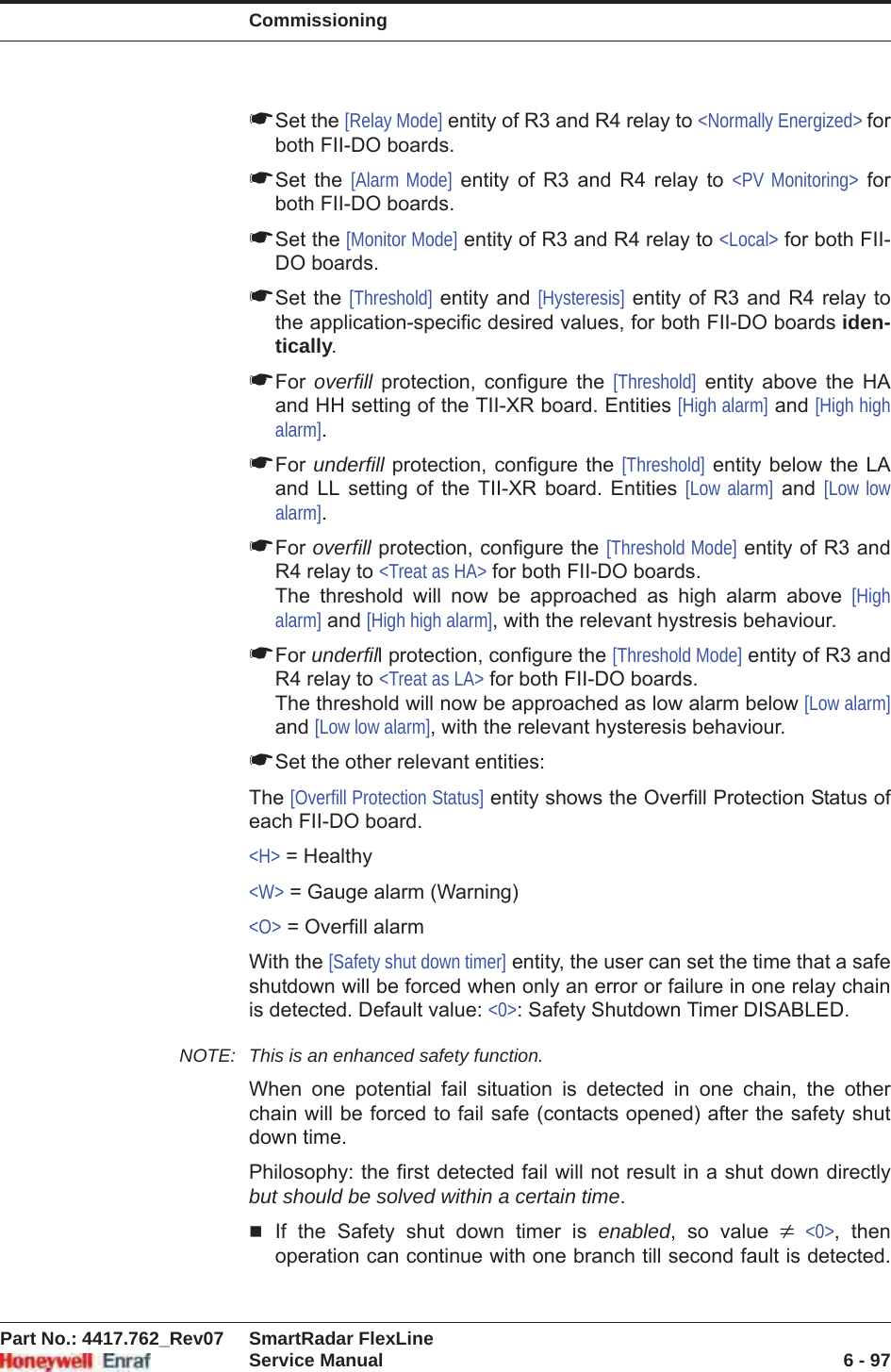 CommissioningPart No.: 4417.762_Rev07 SmartRadar FlexLineService Manual 6 - 97☛Set the [Relay Mode] entity of R3 and R4 relay to &lt;Normally Energized&gt; forboth FII-DO boards.☛Set the [Alarm Mode] entity of R3 and R4 relay to &lt;PV Monitoring&gt; for both FII-DO boards.☛Set the [Monitor Mode] entity of R3 and R4 relay to &lt;Local&gt; for both FII-DO boards.☛Set the [Threshold] entity and [Hysteresis] entity of R3 and R4 relay to the application-specific desired values, for both FII-DO boards iden-tically.☛For overfill protection, configure the [Threshold] entity above the HA and HH setting of the TII-XR board. Entities [High alarm] and [High high alarm].☛For underfill protection, configure the [Threshold] entity below the LA and LL setting of the TII-XR board. Entities [Low alarm] and [Low low alarm].☛For overfill protection, configure the [Threshold Mode] entity of R3 and R4 relay to &lt;Treat as HA&gt; for both FII-DO boards.The threshold will now be approached as high alarm above [Highalarm] and [High high alarm], with the relevant hystresis behaviour.☛For underfill protection, configure the [Threshold Mode] entity of R3 and R4 relay to &lt;Treat as LA&gt; for both FII-DO boards.The threshold will now be approached as low alarm below [Low alarm] and [Low low alarm], with the relevant hysteresis behaviour.☛Set the other relevant entities:The [Overfill Protection Status] entity shows the Overfill Protection Status of each FII-DO board. &lt;H&gt; = Healthy&lt;W&gt; = Gauge alarm (Warning)&lt;O&gt; = Overfill alarmWith the [Safety shut down timer] entity, the user can set the time that a safe shutdown will be forced when only an error or failure in one relay chain is detected. Default value: &lt;0&gt;: Safety Shutdown Timer DISABLED.NOTE: This is an enhanced safety function. When one potential fail situation is detected in one chain, the other chain will be forced to fail safe (contacts opened) after the safety shut down time.Philosophy: the first detected fail will not result in a shut down directly but should be solved within a certain time.If the Safety shut down timer is enabled, so value z&lt;0&gt;, then operation can continue with one branch till second fault is detected. 