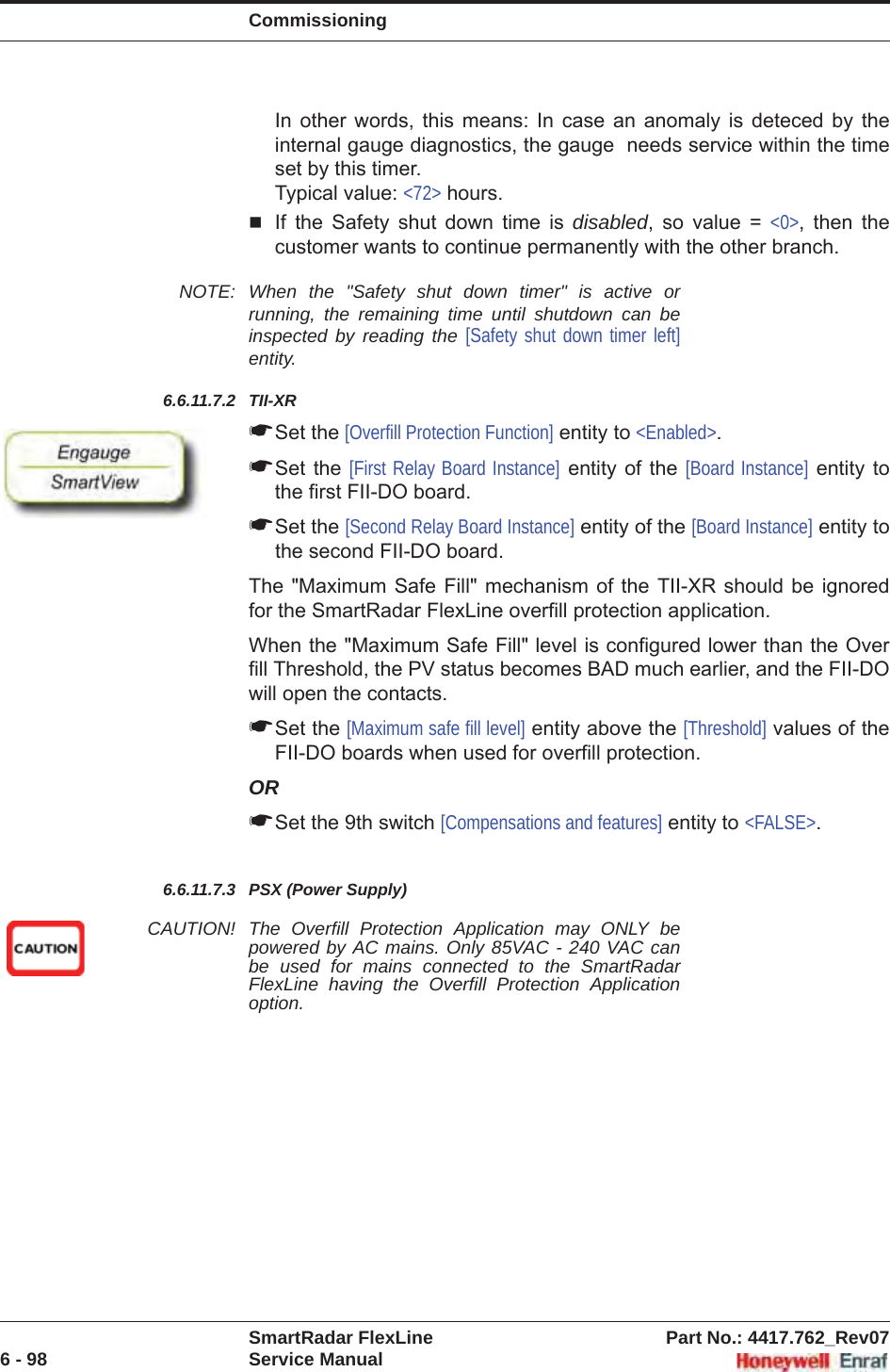 CommissioningSmartRadar FlexLine Part No.: 4417.762_Rev076 - 98 Service ManualIn other words, this means: In case an anomaly is deteced by the internal gauge diagnostics, the gauge  needs service within the time set by this timer. Typical value: &lt;72&gt; hours.If the Safety shut down time is disabled, so value = &lt;0&gt;, then the customer wants to continue permanently with the other branch.NOTE: When the &quot;Safety shut down timer&quot; is active or running, the remaining time until shutdown can be inspected by reading the [Safety shut down timer left] entity.6.6.11.7.2 TII-XR☛Set the [Overfill Protection Function] entity to &lt;Enabled&gt;.☛Set the [First Relay Board Instance] entity of the [Board Instance] entity to the first FII-DO board.☛Set the [Second Relay Board Instance] entity of the [Board Instance] entity to the second FII-DO board.The &quot;Maximum Safe Fill&quot; mechanism of the TII-XR should be ignored for the SmartRadar FlexLine overfill protection application.When the &quot;Maximum Safe Fill&quot; level is configured lower than the Over fill Threshold, the PV status becomes BAD much earlier, and the FII-DO will open the contacts.☛Set the [Maximum safe fill level] entity above the [Threshold] values of the FII-DO boards when used for overfill protection.OR☛Set the 9th switch [Compensations and features] entity to &lt;FALSE&gt;.6.6.11.7.3 PSX (Power Supply)CAUTION! The Overfill Protection Application may ONLY be powered by AC mains. Only 85VAC - 240 VAC can be used for mains connected to the SmartRadar FlexLine having the Overfill Protection Application option.