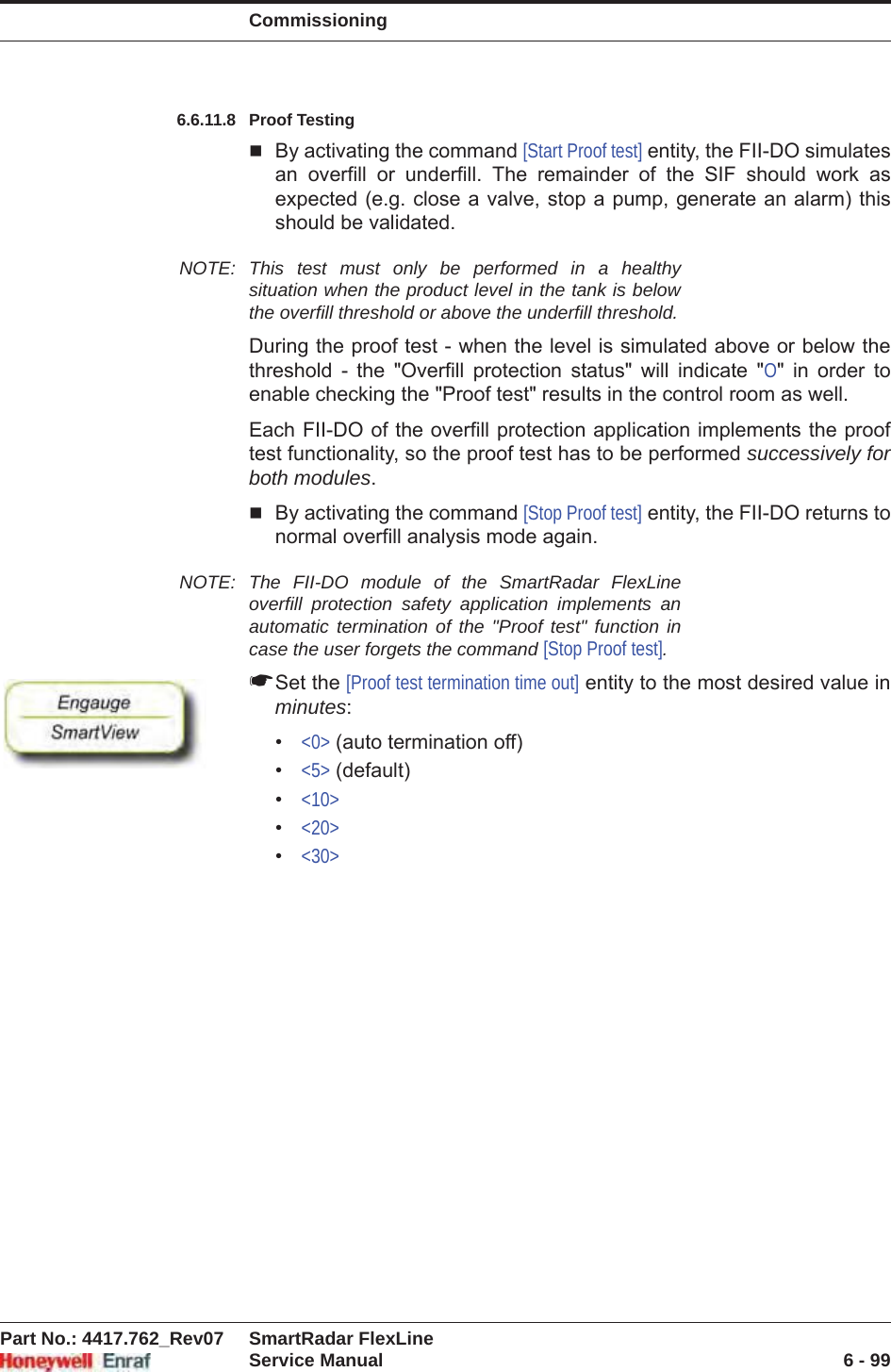 CommissioningPart No.: 4417.762_Rev07 SmartRadar FlexLineService Manual 6 - 996.6.11.8 Proof TestingBy activating the command [Start Proof test] entity, the FII-DO simulates an overfill or underfill. The remainder of the SIF should work as expected (e.g. close a valve, stop a pump, generate an alarm) this should be validated.NOTE: This test must only be performed in a healthy situation when the product level in the tank is below the overfill threshold or above the underfill threshold.During the proof test - when the level is simulated above or below the threshold - the &quot;Overfill protection status&quot; will indicate &quot;O&quot; in order to enable checking the &quot;Proof test&quot; results in the control room as well.Each FII-DO of the overfill protection application implements the proof test functionality, so the proof test has to be performed successively for both modules.By activating the command [Stop Proof test] entity, the FII-DO returns to normal overfill analysis mode again.NOTE: The FII-DO module of the SmartRadar FlexLine overfill protection safety application implements an automatic termination of the &quot;Proof test&quot; function in case the user forgets the command [Stop Proof test].☛Set the [Proof test termination time out] entity to the most desired value in minutes:•&lt;0&gt; (auto termination off)•&lt;5&gt; (default)•&lt;10&gt;•&lt;20&gt;•&lt;30&gt;