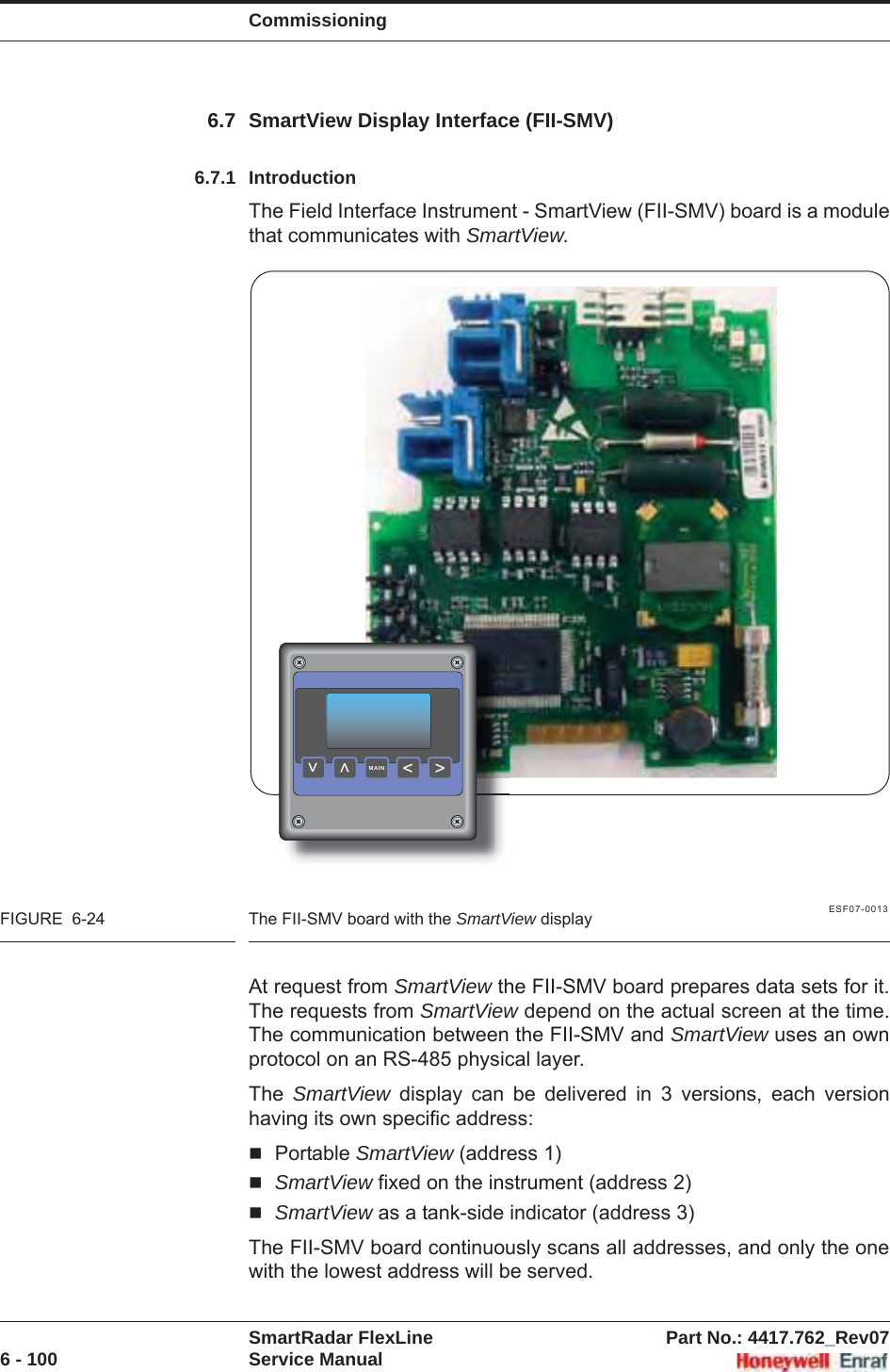 CommissioningSmartRadar FlexLine Part No.: 4417.762_Rev076 - 100 Service Manual6.7 SmartView Display Interface (FII-SMV)6.7.1 IntroductionThe Field Interface Instrument - SmartView (FII-SMV) board is a module that communicates with SmartView.ESF07-0013FIGURE  6-24 The FII-SMV board with the SmartView displayAt request from SmartView the FII-SMV board prepares data sets for it. The requests from SmartView depend on the actual screen at the time. The communication between the FII-SMV and SmartView uses an own protocol on an RS-485 physical layer.The  SmartView display can be delivered in 3 versions, each version having its own specific address:Portable SmartView (address 1)SmartView fixed on the instrument (address 2)SmartView as a tank-side indicator (address 3)The FII-SMV board continuously scans all addresses, and only the one with the lowest address will be served.&gt;&lt;&lt;&lt;MAIN