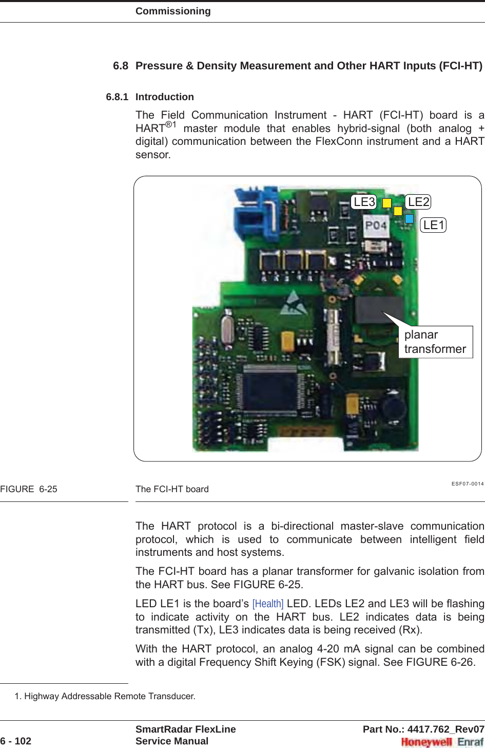 CommissioningSmartRadar FlexLine Part No.: 4417.762_Rev076 - 102 Service Manual6.8 Pressure &amp; Density Measurement and Other HART Inputs (FCI-HT)6.8.1 IntroductionThe Field Communication Instrument - HART (FCI-HT) board is a HART®1 master module that enables hybrid-signal (both analog + digital) communication between the FlexConn instrument and a HART sensor.ESF07-0014FIGURE  6-25 The FCI-HT boardThe HART protocol is a bi-directional master-slave communication protocol, which is used to communicate between intelligent field instruments and host systems.The FCI-HT board has a planar transformer for galvanic isolation from the HART bus. See FIGURE 6-25.LED LE1 is the board’s [Health] LED. LEDs LE2 and LE3 will be flashing to indicate activity on the HART bus. LE2 indicates data is being transmitted (Tx), LE3 indicates data is being received (Rx).With the HART protocol, an analog 4-20 mA signal can be combined with a digital Frequency Shift Keying (FSK) signal. See FIGURE 6-26.1. Highway Addressable Remote Transducer.LE1LE2LE3planartransformer