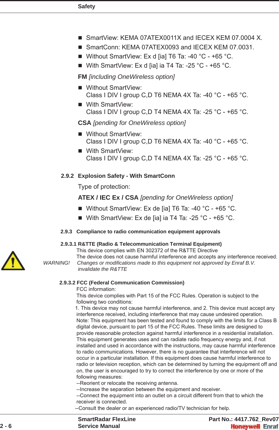 SafetySmartRadar FlexLine Part No.: 4417.762_Rev072 - 6 Service ManualSmartView: KEMA 07ATEX0011X and IECEX KEM 07.0004 X.SmartConn: KEMA 07ATEX0093 and IECEX KEM 07.0031.Without SmartView: Ex d [ia] T6 Ta: -40 °C - +65 °C.With SmartView: Ex d [ia] ia T4 Ta: -25 °C - +65 °C.FM [including OneWireless option]Without SmartView:Class I DIV I group C,D T6 NEMA 4X Ta: -40 °C - +65 °C.With SmartView:Class I DIV I group C,D T4 NEMA 4X Ta: -25 °C - +65 °C.CSA [pending for OneWireless option]Without SmartView:Class I DIV I group C,D T6 NEMA 4X Ta: -40 °C - +65 °C.With SmartView:Class I DIV I group C,D T4 NEMA 4X Ta: -25 °C - +65 °C.2.9.2 Explosion Safety - With SmartConnType of protection:ATEX / IEC Ex / CSA [pending for OneWireless option]Without SmartView: Ex de [ia] T6 Ta: -40 °C - +65 °C.With SmartView: Ex de [ia] ia T4 Ta: -25 °C - +65 °C.2.9.3 Compliance to FCC, R&amp;TTE, ICThis device complies with EN 302372 of the R&amp;TTE Directive, Part 15 of the FCC Rules, and RSS-Gen of IC. The device does not cause harmful interference and accepts any interference received.WARNING! Changes or modifications made to this equipment not approved by Enraf B.V. invalidate the R&amp;TTE/FCC/IC authorization to operate this equipment.CAUTION! This equipment has been tested. It complies with a Field disturbance sensor device, pursuant to Part 15 of the FCC Rules and FCC-Gen for IC. Operation is subject to the following two conditions: (1) this device may not cause interference, and (2) this device must accept any interference, including interference that may cause undesired operation of the device. These limits are designed to provide reasonable protection against harmful interference in a residential instal-lation. This device generates, uses and radiates radio frequency energy. If this device is not installed and used in accordance with the instructions, it can cause harmful interference to radio communications. However, there is no guarantee that interference will not occur in a particular installation.NOTE: This device is certified to measure liquid levels in metal, concrete or similar materials, enclosed tanks.             2.9.3   Compliance to radio communication equipment approvals                 2.9.3.1 R&amp;TTE (Radio &amp; Telecommunication Terminal Equipment)                          This device complies with EN 302372 of the R&amp;TTE Directive                         The device does not cause harmful interference and accepts any interference received.  WARNING!     Changes or modifications made to this equipment not approved by Enraf B.V.                           invalidate the R&amp;TTE                  2.9.3.2 FCC (Federal Communication Commission)                         FCC information:                         This device complies with Part 15 of the FCC Rules. Operation is subject to the                          following two conditions:                        1. This device may not cause harmful interference, and 2. This device must accept any                          interference received, including interference that may cause undesired operation.                         Note: This equipment has been tested and found to comply with the limits for a Class B                          digital device, pursuant to part 15 of the FCC Rules. These limits are designed to                         provide reasonable protection against harmful interference in a residential installation.                          This equipment generates uses and can radiate radio frequency energy and, if not                         installed and used in accordance with the instructions, may cause harmful interference                         to radio communications. However, there is no guarantee that interference will not                         occur in a particular installation. If this equipment does cause harmful interference to                         radio or television reception, which can be determined by turning the equipment off and                         on, the user is encouraged to try to correct the interference by one or more of the                         following measures:                         --Reorient or relocate the receiving antenna.                         --Increase the separation between the equipment and receiver.                         --Connect the equipment into an outlet on a circuit different from that to which the                          receiver is connected.                        --Consult the dealer or an experienced radio/TV technician for help. 