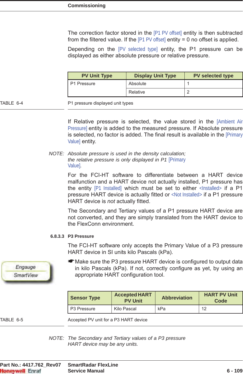 CommissioningPart No.: 4417.762_Rev07 SmartRadar FlexLineService Manual 6 - 109The correction factor stored in the [P1 PV offset] entity is then subtracted from the filtered value. If the [P1 PV offset] entity = 0 no offset is applied.Depending on the [PV selected type] entity, the P1 pressure can be displayed as either absolute pressure or relative pressure.TABLE  6-4 P1 pressure displayed unit typesIf Relative pressure is selected, the value stored in the [Ambient Air Pressure] entity is added to the measured pressure. If Absolute pressure is selected, no factor is added. The final result is available in the [PrimaryValue] entity.NOTE: Absolute pressure is used in the density calculation; the relative pressure is only displayed in P1 [PrimaryValue].For the FCI-HT software to differentiate between a HART device malfunction and a HART device not actually installed, P1 pressure has the entity [P1 Installed] which must be set to either &lt;Installed&gt; if a P1 pressure HART device is actually fitted or &lt;Not Installed&gt; if a P1 pressure HART device is not actually fitted.The Secondary and Tertiary values of a P1 pressure HART device are not converted, and they are simply translated from the HART device to the FlexConn environment.6.8.3.3 P3 PressureThe FCI-HT software only accepts the Primary Value of a P3 pressure HART device in SI units kilo Pascals (kPa). ☛Make sure the P3 pressure HART device is configured to output data in kilo Pascals (kPa). If not, correctly configure as yet, by using an appropriate HART configuration tool.TABLE  6-5 Accepted PV unit for a P3 HART deviceNOTE: The Secondary and Tertiary values of a P3 pressure HART device may be any units.PV Unit Type Display Unit Type PV selected typeP1 Pressure Absolute 1Relative 2Sensor Type Accepted HART PV Unit Abbreviation HART PV Unit CodeP3 Pressure Kilo Pascal kPa 12