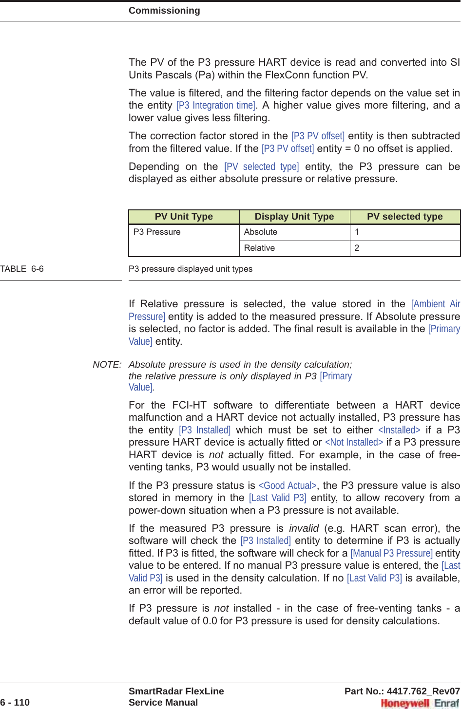 CommissioningSmartRadar FlexLine Part No.: 4417.762_Rev076 - 110 Service ManualThe PV of the P3 pressure HART device is read and converted into SI Units Pascals (Pa) within the FlexConn function PV.The value is filtered, and the filtering factor depends on the value set in the entity [P3 Integration time]. A higher value gives more filtering, and a lower value gives less filtering.The correction factor stored in the [P3 PV offset] entity is then subtracted from the filtered value. If the [P3 PV offset] entity = 0 no offset is applied.Depending on the [PV selected type] entity, the P3 pressure can be displayed as either absolute pressure or relative pressure.TABLE  6-6 P3 pressure displayed unit typesIf Relative pressure is selected, the value stored in the [Ambient Air Pressure] entity is added to the measured pressure. If Absolute pressure is selected, no factor is added. The final result is available in the [PrimaryValue] entity.NOTE: Absolute pressure is used in the density calculation; the relative pressure is only displayed in P3 [PrimaryValue].For the FCI-HT software to differentiate between a HART device malfunction and a HART device not actually installed, P3 pressure has the entity [P3 Installed] which must be set to either &lt;Installed&gt; if a P3 pressure HART device is actually fitted or &lt;Not Installed&gt; if a P3 pressure HART device is not actually fitted. For example, in the case of free-venting tanks, P3 would usually not be installed.If the P3 pressure status is &lt;Good Actual&gt;, the P3 pressure value is also stored in memory in the [Last Valid P3] entity, to allow recovery from a power-down situation when a P3 pressure is not available.If the measured P3 pressure is invalid (e.g. HART scan error), the software will check the [P3 Installed] entity to determine if P3 is actually fitted. If P3 is fitted, the software will check for a [Manual P3 Pressure] entity value to be entered. If no manual P3 pressure value is entered, the [LastValid P3] is used in the density calculation. If no [Last Valid P3] is available, an error will be reported.If P3 pressure is not installed - in the case of free-venting tanks - a default value of 0.0 for P3 pressure is used for density calculations.PV Unit Type Display Unit Type PV selected typeP3 Pressure Absolute 1Relative 2