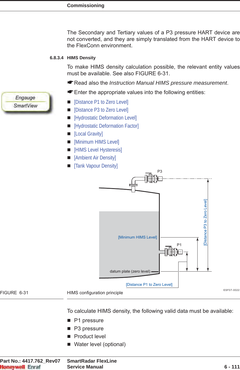 CommissioningPart No.: 4417.762_Rev07 SmartRadar FlexLineService Manual 6 - 111The Secondary and Tertiary values of a P3 pressure HART device are not converted, and they are simply translated from the HART device to the FlexConn environment.6.8.3.4 HIMS DensityTo make HIMS density calculation possible, the relevant entity values must be available. See also FIGURE 6-31.☛Read also the Instruction Manual HIMS pressure measurement.☛Enter the appropriate values into the following entities:[Distance P1 to Zero Level][Distance P3 to Zero Level][Hydrostatic Deformation Level][Hydrostatic Deformation Factor][Local Gravity][Minimum HIMS Level][HIMS Level Hysteresis][Ambient Air Density][Tank Vapour Density]ESF07-0022FIGURE  6-31 HIMS configuration principleTo calculate HIMS density, the following valid data must be available:P1 pressureP3 pressureProduct levelWater level (optional)datum plate (zero level)P3P1[Distance P3 to Zero Level][Distance P1 to Zero Level][Minimum HIMS Level]