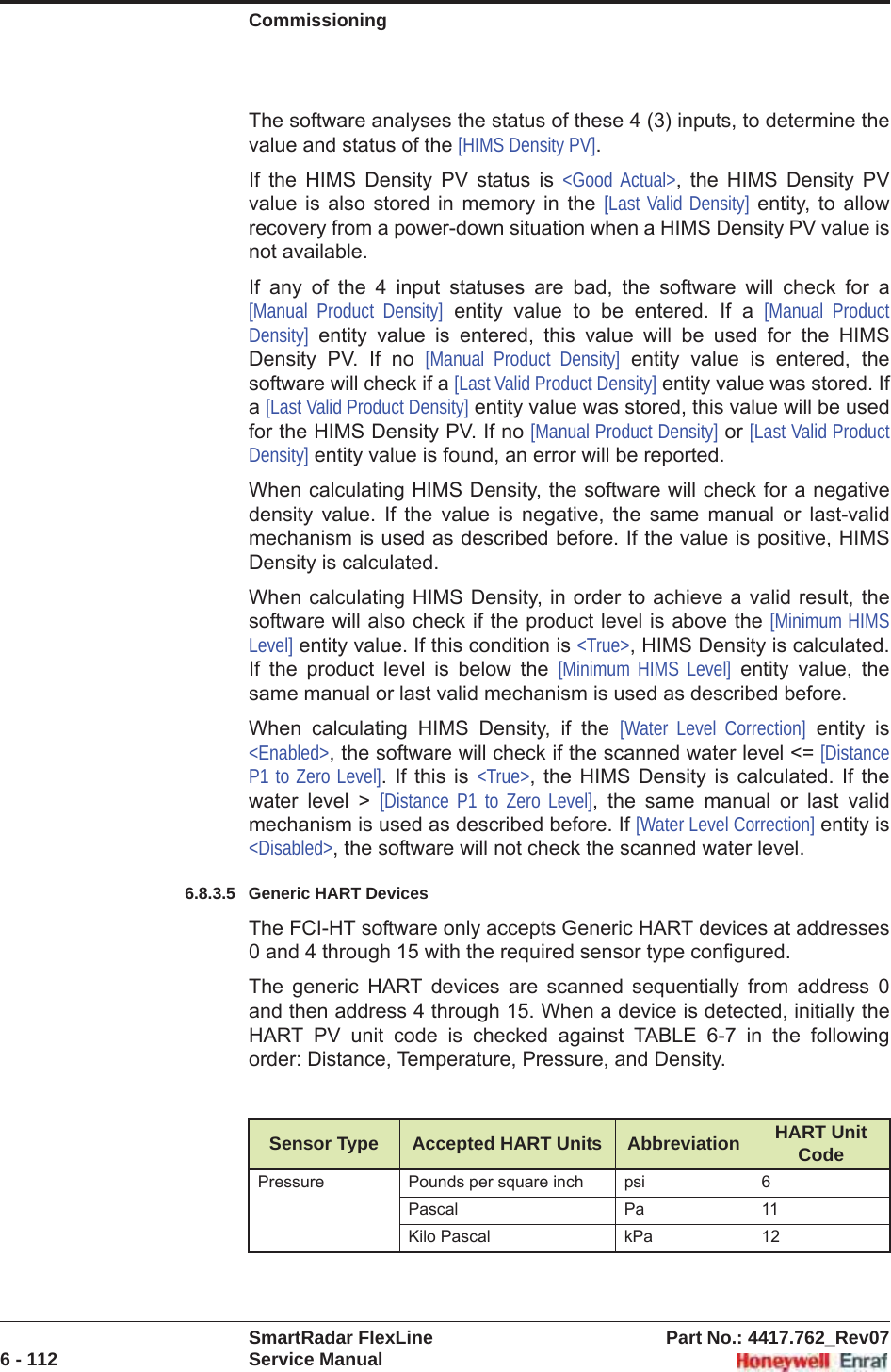 CommissioningSmartRadar FlexLine Part No.: 4417.762_Rev076 - 112 Service ManualThe software analyses the status of these 4 (3) inputs, to determine the value and status of the [HIMS Density PV].If the HIMS Density PV status is &lt;Good Actual&gt;, the HIMS Density PV value is also stored in memory in the [Last Valid Density] entity, to allow recovery from a power-down situation when a HIMS Density PV value is not available.If any of the 4 input statuses are bad, the software will check for a [Manual Product Density] entity value to be entered. If a [Manual Product Density] entity value is entered, this value will be used for the HIMS Density PV. If no [Manual Product Density] entity value is entered, the software will check if a [Last Valid Product Density] entity value was stored. If a[Last Valid Product Density] entity value was stored, this value will be used for the HIMS Density PV. If no [Manual Product Density] or [Last Valid Product Density] entity value is found, an error will be reported.When calculating HIMS Density, the software will check for a negative density value. If the value is negative, the same manual or last-valid mechanism is used as described before. If the value is positive, HIMS Density is calculated.When calculating HIMS Density, in order to achieve a valid result, the software will also check if the product level is above the [Minimum HIMS Level] entity value. If this condition is &lt;True&gt;, HIMS Density is calculated. If the product level is below the [Minimum HIMS Level] entity value, the same manual or last valid mechanism is used as described before.When calculating HIMS Density, if the [Water Level Correction] entity is &lt;Enabled&gt;, the software will check if the scanned water level &lt;= [Distance P1 to Zero Level]. If this is &lt;True&gt;, the HIMS Density is calculated. If the water level &gt; [Distance P1 to Zero Level], the same manual or last valid mechanism is used as described before. If [Water Level Correction] entity is &lt;Disabled&gt;, the software will not check the scanned water level.6.8.3.5 Generic HART DevicesThe FCI-HT software only accepts Generic HART devices at addresses 0 and 4 through 15 with the required sensor type configured.The generic HART devices are scanned sequentially from address 0 and then address 4 through 15. When a device is detected, initially the HART PV unit code is checked against TABLE 6-7 in the following order: Distance, Temperature, Pressure, and Density.Sensor Type Accepted HART Units Abbreviation HART Unit CodePressure Pounds per square inch psi 6Pascal Pa 11Kilo Pascal kPa 12