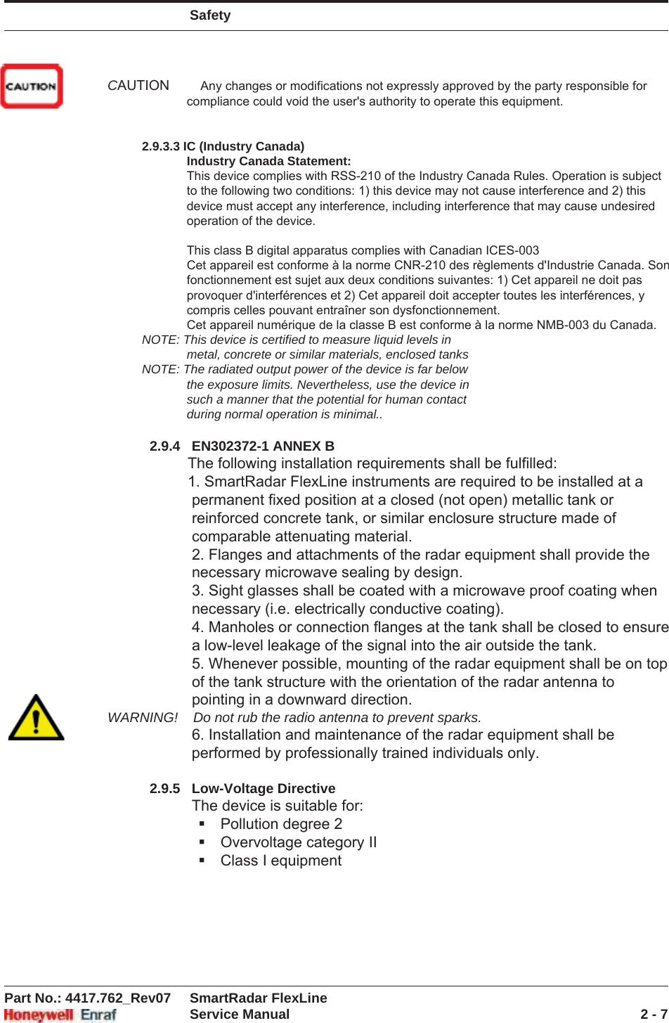 SafetyPart No.: 4417.762_Rev07 SmartRadar FlexLineService Manual 2 - 7NOTE: The radiated output power of the device is far below the exposure limits. Nevertheless, use the device in such a manner that the potential for human contact during normal operation is minimal.2.9.4 EN302372-1 ANNEX BThe following installation requirements shall be fulfilled:1. SmartRadar FlexLine instruments are required to be installed at a permanent fixed position at a closed (not open) metallic tank or rein-forced concrete tank, or similar enclosure structure made of comparable attenuating material.2. Flanges and attachments of the radar equipment shall provide the necessary microwave sealing by design.3. Sight glasses shall be coated with a microwave proof coating when necessary (i.e. electrically conductive coating).4. Manholes or connection flanges at the tank shall be closed to ensure a low-level leakage of the signal into the air outside the tank.5. Whenever possible, mounting of the radar equipment shall be on top of the tank structure with the orientation of the radar antenna to pointing in a downward direction.WARNING! Do not rub the radio antenna to prevent sparks.6. Installation and maintenance of the radar equipment shall be performed by professionally trained individuals only.2.9.5 Low-Voltage DirectiveThe device is suitable for:Pollution degree 2Overvoltage category IIClass I equipmentCAUTION         Any changes or modifications not expressly approved by the party responsible for                         compliance could void the user&apos;s authority to operate this equipment.                          2.9.3.3 IC (Industry Canada)                        Industry Canada Statement:                        This device complies with RSS-210 of the Industry Canada Rules. Operation is subject                        to the following two conditions: 1) this device may not cause interference and 2) this                       device must accept any interference, including interference that may cause undesired                       operation of the device.                          This class B digital apparatus complies with Canadian ICES-003                        Cet appareil est conforme à la norme CNR-210 des règlements d&apos;Industrie Canada. Son                        fonctionnement est sujet aux deux conditions suivantes: 1) Cet appareil ne doit pas                       provoquer d&apos;interférences et 2) Cet appareil doit accepter toutes les interférences, y                        compris celles pouvant entraîner son dysfonctionnement.                         Cet appareil numérique de la classe B est conforme à la norme NMB-003 du Canada.           NOTE: This device is certified to measure liquid levels in                        metal, concrete or similar materials, enclosed tanks           NOTE: The radiated output power of the device is far below                        the exposure limits. Nevertheless, use the device in                        such a manner that the potential for human contact                        during normal operation is minimal..                       2.9.4   EN302372-1 ANNEX B                   The following installation requirements shall be fulfilled:                    1. SmartRadar FlexLine instruments are required to be installed at a                     permanent fixed position at a closed (not open) metallic tank or                      reinforced concrete tank, or similar enclosure structure made of                     comparable attenuating material.                     2. Flanges and attachments of the radar equipment shall provide the                     necessary microwave sealing by design.                     3. Sight glasses shall be coated with a microwave proof coating when                     necessary (i.e. electrically conductive coating).                     4. Manholes or connection flanges at the tank shall be closed to ensure                     a low-level leakage of the signal into the air outside the tank.                     5. Whenever possible, mounting of the radar equipment shall be on top                     of the tank structure with the orientation of the radar antenna to                     pointing in a downward direction. WARNING!    Do not rub the radio antenna to prevent sparks.                     6. Installation and maintenance of the radar equipment shall be                    performed by professionally trained individuals only.            2.9.5   Low-Voltage Directive                    The device is suitable for: Pollution degree 2 Overvoltage category II Class I equipment 