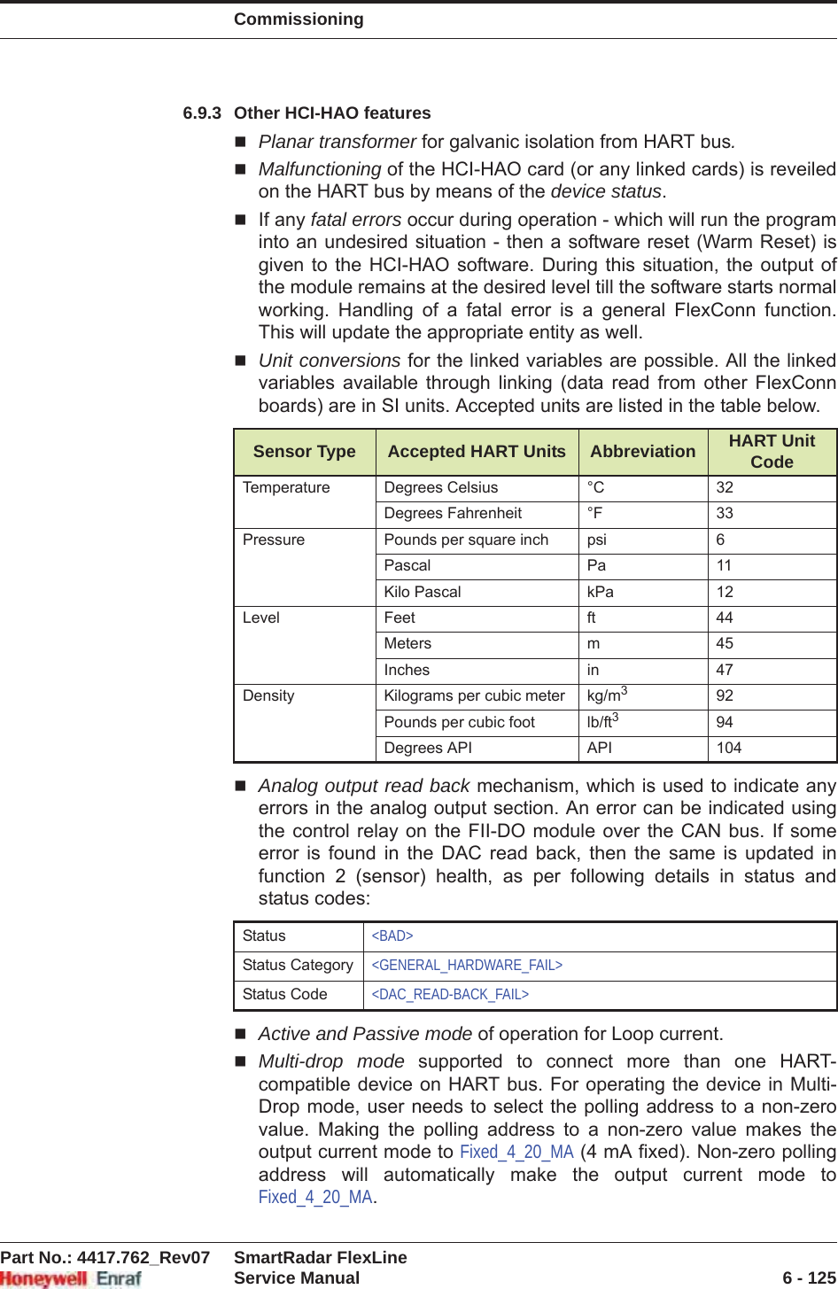 CommissioningPart No.: 4417.762_Rev07 SmartRadar FlexLineService Manual 6 - 1256.9.3 Other HCI-HAO featuresPlanar transformer for galvanic isolation from HART bus.Malfunctioning of the HCI-HAO card (or any linked cards) is reveiled on the HART bus by means of the device status.If any fatal errors occur during operation - which will run the program into an undesired situation - then a software reset (Warm Reset) is given to the HCI-HAO software. During this situation, the output of the module remains at the desired level till the software starts normal working. Handling of a fatal error is a general FlexConn function. This will update the appropriate entity as well.Unit conversions for the linked variables are possible. All the linked variables available through linking (data read from other FlexConn boards) are in SI units. Accepted units are listed in the table below.Analog output read back mechanism, which is used to indicate any errors in the analog output section. An error can be indicated using the control relay on the FII-DO module over the CAN bus. If some error is found in the DAC read back, then the same is updated in function 2 (sensor) health, as per following details in status and status codes:Active and Passive mode of operation for Loop current.Multi-drop mode supported to connect more than one HART- compatible device on HART bus. For operating the device in Multi- Drop mode, user needs to select the polling address to a non-zero value. Making the polling address to a non-zero value makes the output current mode to Fixed_4_20_MA (4 mA fixed). Non-zero polling address will automatically make the output current mode to Fixed_4_20_MA.Sensor Type Accepted HART Units Abbreviation HART Unit CodeTemperature Degrees Celsius °C 32Degrees Fahrenheit °F 33Pressure Pounds per square inch psi 6Pascal Pa 11Kilo Pascal kPa 12Level Feet ft 44Meters m 45Inches in 47Density Kilograms per cubic meter kg/m392Pounds per cubic foot lb/ft394Degrees API API 104Status &lt;BAD&gt;Status Category &lt;GENERAL_HARDWARE_FAIL&gt;Status Code &lt;DAC_READ-BACK_FAIL&gt;