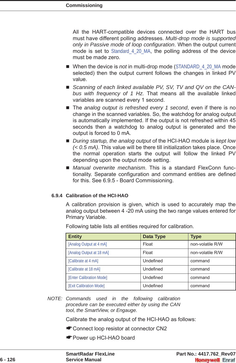 CommissioningSmartRadar FlexLine Part No.: 4417.762_Rev076 - 126 Service ManualAll the HART-compatible devices connected over the HART bus must have different polling addresses. Multi-drop mode is supported only in Passive mode of loop configuration. When the output current mode is set to Standard_4_20_MA, the polling address of the device must be made zero. When the device is not in multi-drop mode (STANDARD_4_20_MA mode selected) then the output current follows the changes in linked PV value.Scanning of each linked available PV, SV, TV and QV on the CAN-bus with frequency of 1 Hz. That means all the available linked variables are scanned every 1 second.The analog output is refreshed every 1 second, even if there is no change in the scanned variables. So, the watchdog for analog output is automatically implemented. If the output is not refreshed within 45 seconds then a watchdog to analog output is generated and the output is forced to 0 mA.During startup, the analog output of the HCI-HAO module is kept low (&lt; 0.5 mA). This value will be there till initialization takes place. Once the normal operation starts the output will follow the linked PV depending upon the output mode setting.Manual overwrite mechanism. This is a standard FlexConn func-tionality. Separate configuration and command entities are defined for this. See 6.9.5 - Board Commissioning.6.9.4 Calibration of the HCI-HAOA calibration provision is given, which is used to accurately map the analog output between 4 -20 mA using the two range values entered for Primary Variable.Following table lists all entities required for calibration.NOTE: Commands used in the following calibration procedure can be executed either by using the CAN tool, the SmartView, or Engauge.Calibrate the analog output of the HCI-HAO as follows:☛Connect loop resistor at connector CN2☛Power up HCI-HAO boardEntity Data Type Type[Analog Output at 4 mA] Float non-volatile R/W[Analog Output at 18 mA] Float non-volatile R/W[Calibrate at 4 mA] Undefined command[Calibrate at 18 mA] Undefined command[Enter Calibration Mode] Undefined command[Exit Calibration Mode] Undefined command