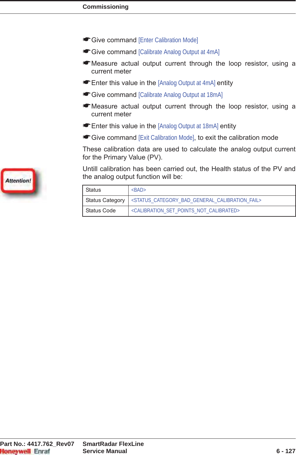 CommissioningPart No.: 4417.762_Rev07 SmartRadar FlexLineService Manual 6 - 127☛Give command [Enter Calibration Mode]☛Give command [Calibrate Analog Output at 4mA]☛Measure actual output current through the loop resistor, using a current meter☛Enter this value in the [Analog Output at 4mA] entity☛Give command [Calibrate Analog Output at 18mA]☛Measure actual output current through the loop resistor, using a current meter☛Enter this value in the [Analog Output at 18mA] entity☛Give command [Exit Calibration Mode], to exit the calibration modeThese calibration data are used to calculate the analog output current for the Primary Value (PV).Untill calibration has been carried out, the Health status of the PV and the analog output function will be:Status &lt;BAD&gt;Status Category &lt;STATUS_CATEGORY_BAD_GENERAL_CALIBRATION_FAIL&gt;Status Code &lt;CALIBRATION_SET_POINTS_NOT_CALIBRATED&gt;