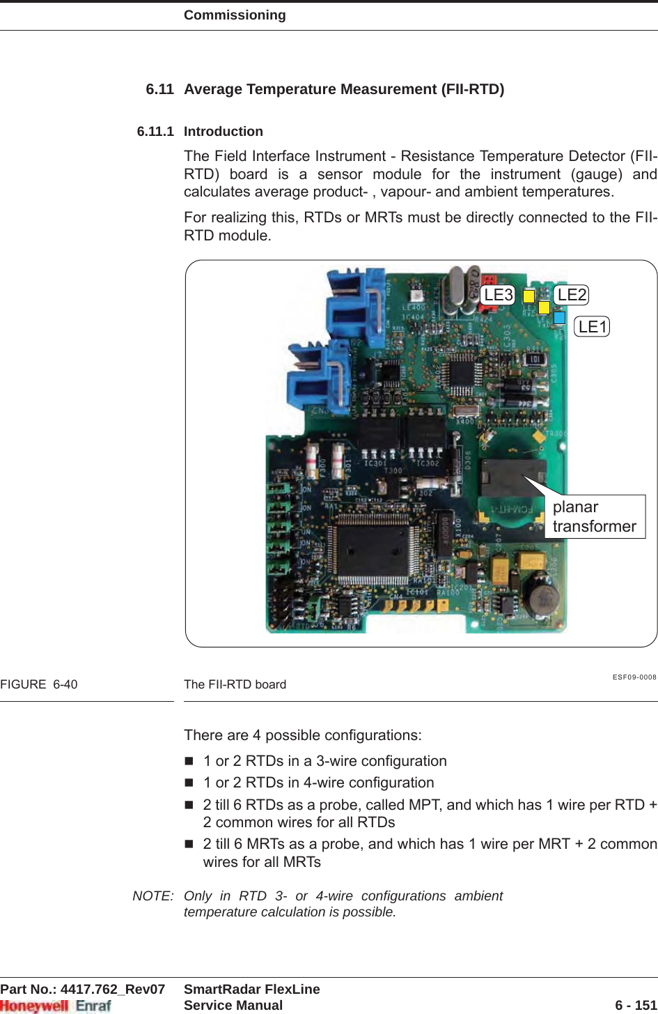 CommissioningPart No.: 4417.762_Rev07 SmartRadar FlexLineService Manual 6 - 1516.11 Average Temperature Measurement (FII-RTD)6.11.1 IntroductionThe Field Interface Instrument - Resistance Temperature Detector (FII-RTD) board is a sensor module for the instrument (gauge) and calculates average product- , vapour- and ambient temperatures.For realizing this, RTDs or MRTs must be directly connected to the FII-RTD module.ESF09-0008FIGURE  6-40 The FII-RTD boardThere are 4 possible configurations:1 or 2 RTDs in a 3-wire configuration1 or 2 RTDs in 4-wire configuration2 till 6 RTDs as a probe, called MPT, and which has 1 wire per RTD + 2 common wires for all RTDs2 till 6 MRTs as a probe, and which has 1 wire per MRT + 2 common wires for all MRTsNOTE: Only in RTD 3- or 4-wire configurations ambient temperature calculation is possible.LE1LE2LE3planartransformer