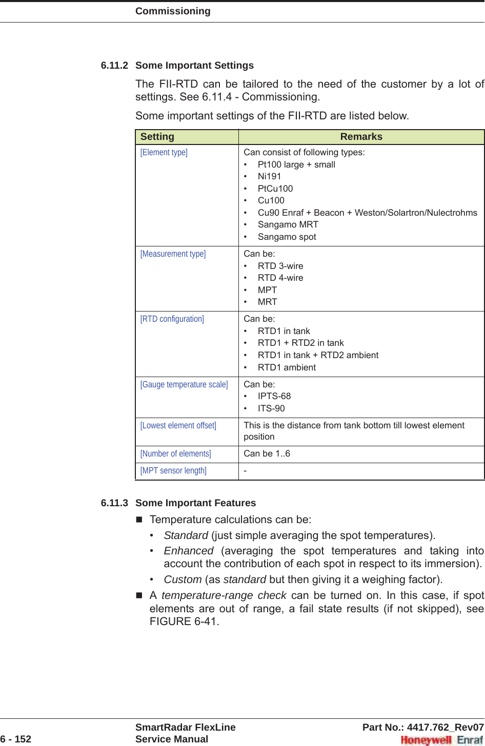 CommissioningSmartRadar FlexLine Part No.: 4417.762_Rev076 - 152 Service Manual6.11.2 Some Important SettingsThe FII-RTD can be tailored to the need of the customer by a lot of settings. See 6.11.4 - Commissioning.Some important settings of the FII-RTD are listed below.6.11.3 Some Important FeaturesTemperature calculations can be:•Standard (just simple averaging the spot temperatures).•Enhanced (averaging the spot temperatures and taking into account the contribution of each spot in respect to its immersion).•Custom (as standard but then giving it a weighing factor).Atemperature-range check can be turned on. In this case, if spot elements are out of range, a fail state results (if not skipped), see FIGURE 6-41.Setting Remarks[Element type] Can consist of following types:• Pt100 large + small• Ni191• PtCu100• Cu100• Cu90 Enraf + Beacon + Weston/Solartron/Nulectrohms• Sangamo MRT• Sangamo spot[Measurement type] Can be:• RTD 3-wire• RTD 4-wire• MPT•MRT[RTD configuration] Can be:• RTD1 in tank• RTD1 + RTD2 in tank• RTD1 in tank + RTD2 ambient• RTD1 ambient[Gauge temperature scale] Can be:• IPTS-68• ITS-90[Lowest element offset] This is the distance from tank bottom till lowest element position[Number of elements] Can be 1..6[MPT sensor length] -