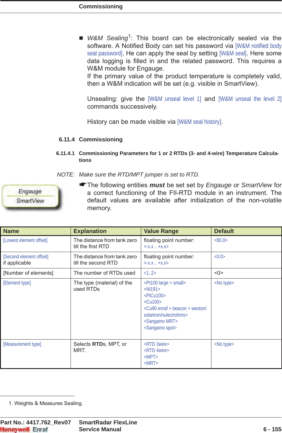 CommissioningPart No.: 4417.762_Rev07 SmartRadar FlexLineService Manual 6 - 155W&amp;M Sealing1: This board can be electronically sealed via the software. A Notified Body can set his password via [W&amp;M notified body seal password]. He can apply the seal by setting [W&amp;M seal]. Here some data logging is filled in and the related password. This requires a W&amp;M module for Engauge.If the primary value of the product temperature is completely valid, then a W&amp;M indication will be set (e.g. visible in SmartView).Unsealing: give the [W&amp;M unseal level 1] and [W&amp;M unseal the level 2]commands successively.History can be made visible via [W&amp;M seal history].6.11.4 Commissioning6.11.4.1 Commissioning Parameters for 1 or 2 RTDs (3- and 4-wire) Temperature Calcula-tionsNOTE: Make sure the RTD/MPT jumper is set to RTD.☛The following entities must be set set by Engauge or SmartView for a correct functioning of the FII-RTD module in an instrument. The default values are available after initialization of the non-volatile memory.1. Weights &amp; Measures Sealing.Name Explanation Value Range Default[Lowest element offset] The distance from tank zero till the first RTDfloating point number:&lt;-x.x .. +x.x&gt;&lt;80.0&gt;[Second element offset]if applicableThe distance from tank zero till the second RTDfloating point number: &lt;-x.x .. +x.x&gt;&lt;0.0&gt;[Number of elements] The number of RTDs used &lt;1..2&gt; &lt;0&gt;[Element type] The type (material) of the used RTDs&lt;Pt100 large + small&gt;&lt;Ni191&gt;&lt;PtCu100&gt;&lt;Cu100&gt;&lt;Cu90 enraf + beacon + weston/solartron/nulectrohms&gt;&lt;Sangamo MRT&gt;&lt;Sangamo spot&gt;&lt;No type&gt;[Measurement type] Selects RTDs, MPT, or MRT.&lt;RTD 3wire&gt;&lt;RTD 4wire&gt;&lt;MPT&gt;&lt;MRT&gt;&lt;No type&gt;