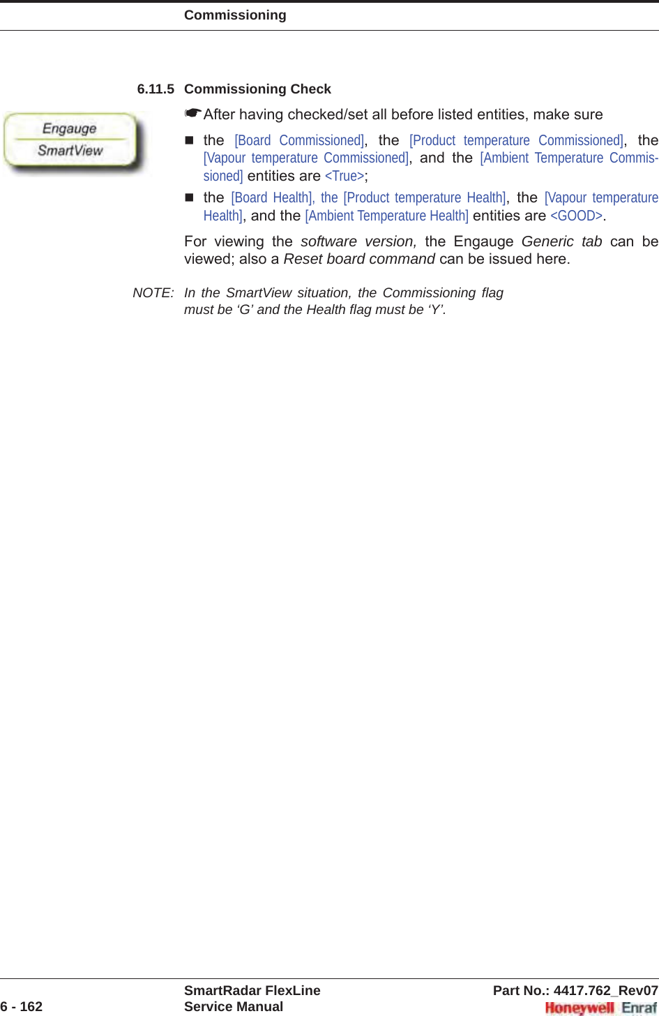 CommissioningSmartRadar FlexLine Part No.: 4417.762_Rev076 - 162 Service Manual6.11.5 Commissioning Check☛After having checked/set all before listed entities, make surethe [Board Commissioned], the [Product temperature Commissioned], the [Vapour temperature Commissioned], and the [Ambient Temperature Commis-sioned] entities are &lt;True&gt;;the [Board Health], the [Product temperature Health], the [Vapour temperature Health], and the [Ambient Temperature Health] entities are &lt;GOOD&gt;.For viewing the software version, the Engauge Generic tab can be viewed; also a Reset board command can be issued here.NOTE: In the SmartView situation, the Commissioning flag must be ‘G’ and the Health flag must be ‘Y’.