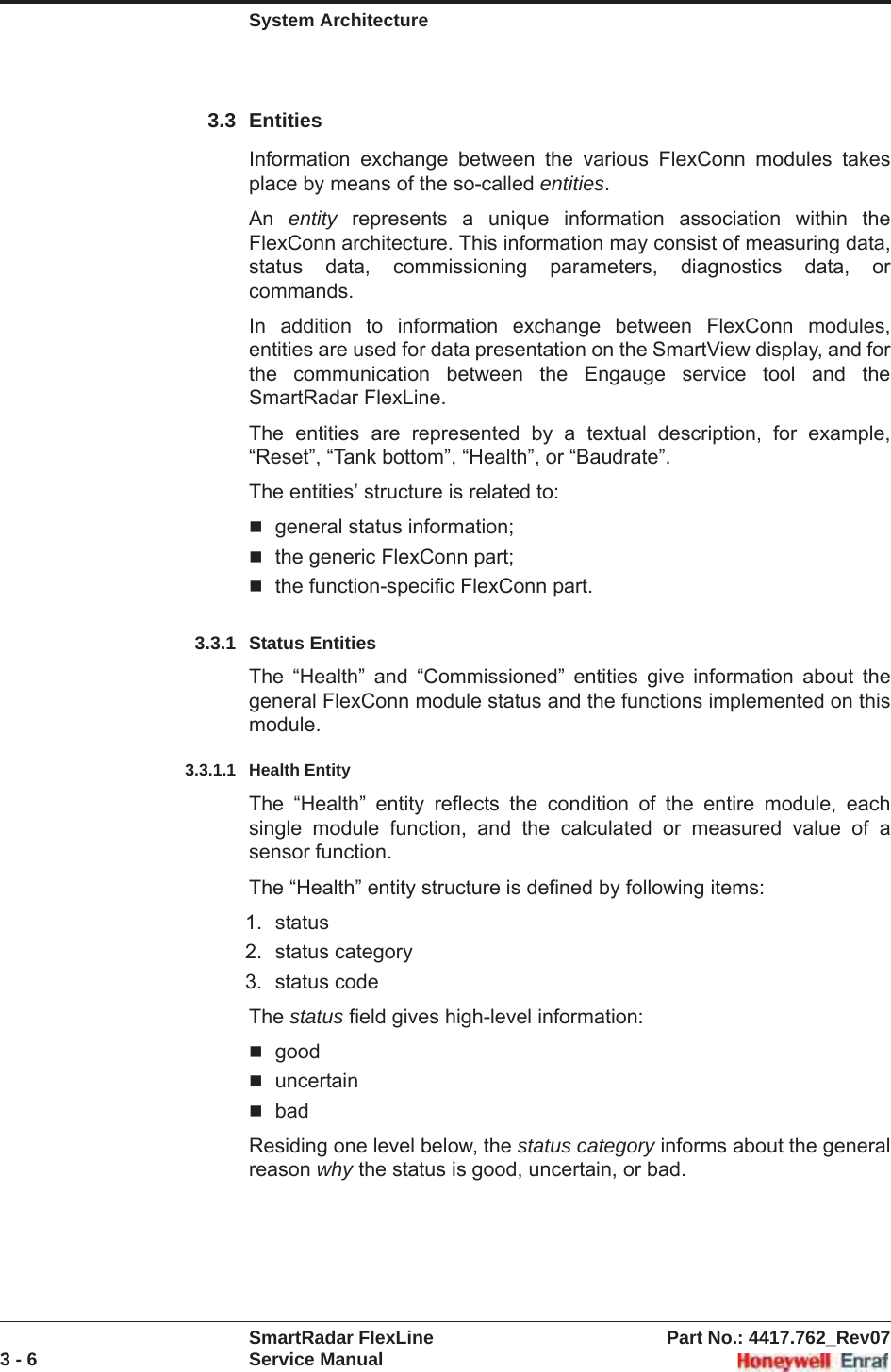 System ArchitectureSmartRadar FlexLine Part No.: 4417.762_Rev073 - 6 Service Manual3.3 EntitiesInformation exchange between the various FlexConn modules takes place by means of the so-called entities.An entity represents a unique information association within the FlexConn architecture. This information may consist of measuring data, status data, commissioning parameters, diagnostics data, or commands.In addition to information exchange between FlexConn modules, entities are used for data presentation on the SmartView display, and for the communication between the Engauge service tool and the SmartRadar FlexLine.The entities are represented by a textual description, for example, “Reset”, “Tank bottom”, “Health”, or “Baudrate”.The entities’ structure is related to:general status information;the generic FlexConn part;the function-specific FlexConn part.3.3.1 Status EntitiesThe “Health” and “Commissioned” entities give information about the general FlexConn module status and the functions implemented on this module.3.3.1.1 Health EntityThe “Health” entity reflects the condition of the entire module, each single module function, and the calculated or measured value of a sensor function.The “Health” entity structure is defined by following items:1. status2. status category3. status codeThe status field gives high-level information:gooduncertainbadResiding one level below, the status category informs about the general reason why the status is good, uncertain, or bad.