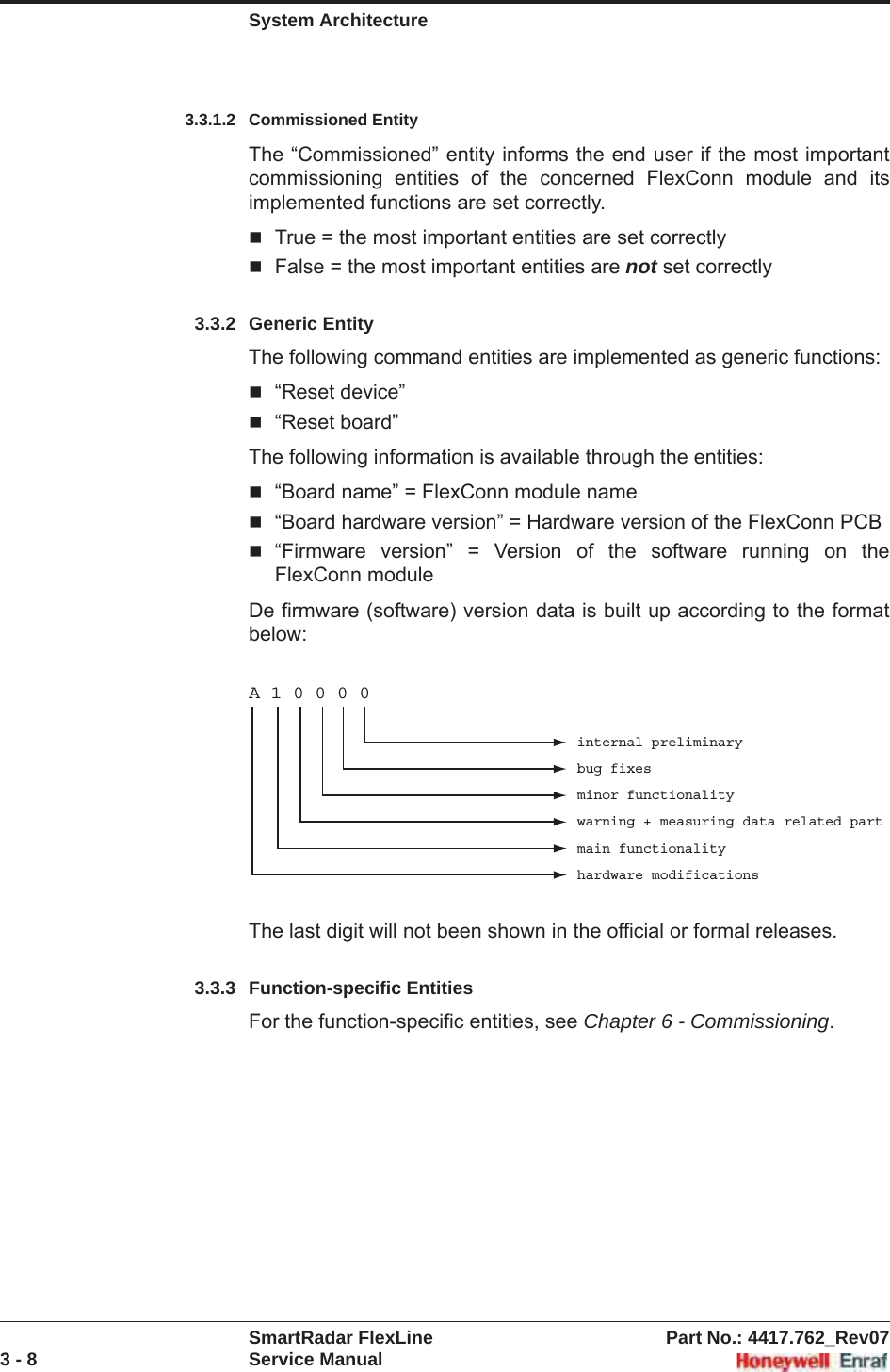 System ArchitectureSmartRadar FlexLine Part No.: 4417.762_Rev073 - 8 Service Manual3.3.1.2 Commissioned EntityThe “Commissioned” entity informs the end user if the most important commissioning entities of the concerned FlexConn module and its implemented functions are set correctly.True = the most important entities are set correctlyFalse = the most important entities are not set correctly3.3.2 Generic EntityThe following command entities are implemented as generic functions:“Reset device”“Reset board”The following information is available through the entities:“Board name” = FlexConn module name“Board hardware version” = Hardware version of the FlexConn PCB“Firmware version” = Version of the software running on the FlexConn moduleDe firmware (software) version data is built up according to the format below:The last digit will not been shown in the official or formal releases.3.3.3 Function-specific EntitiesFor the function-specific entities, see Chapter 6 - Commissioning.A 1 0 0 0 0internal preliminarybug fixesminor functionalitywarning + measuring data related partmain functionalityhardware modifications