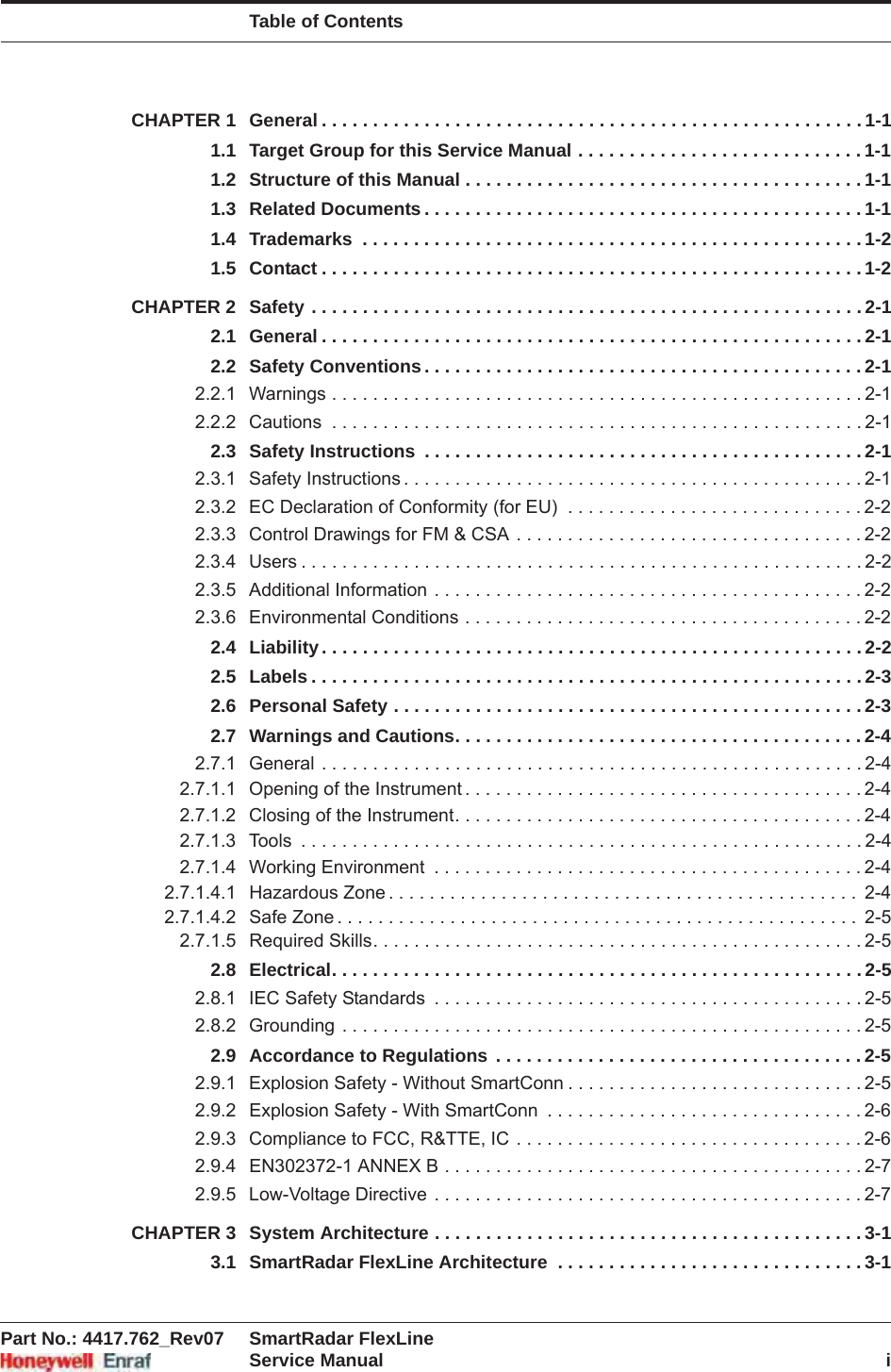 Table of ContentsPart No.: 4417.762_Rev07 SmartRadar FlexLineService Manual iCHAPTER 1 General . . . . . . . . . . . . . . . . . . . . . . . . . . . . . . . . . . . . . . . . . . . . . . . . . . . . . 1-11.1 Target Group for this Service Manual . . . . . . . . . . . . . . . . . . . . . . . . . . . . 1-11.2 Structure of this Manual . . . . . . . . . . . . . . . . . . . . . . . . . . . . . . . . . . . . . . . 1-11.3 Related Documents . . . . . . . . . . . . . . . . . . . . . . . . . . . . . . . . . . . . . . . . . . . 1-11.4 Trademarks  . . . . . . . . . . . . . . . . . . . . . . . . . . . . . . . . . . . . . . . . . . . . . . . . . 1-21.5 Contact . . . . . . . . . . . . . . . . . . . . . . . . . . . . . . . . . . . . . . . . . . . . . . . . . . . . . 1-2CHAPTER 2 Safety . . . . . . . . . . . . . . . . . . . . . . . . . . . . . . . . . . . . . . . . . . . . . . . . . . . . . . 2-12.1 General . . . . . . . . . . . . . . . . . . . . . . . . . . . . . . . . . . . . . . . . . . . . . . . . . . . . . 2-12.2 Safety Conventions. . . . . . . . . . . . . . . . . . . . . . . . . . . . . . . . . . . . . . . . . . . 2-12.2.1 Warnings . . . . . . . . . . . . . . . . . . . . . . . . . . . . . . . . . . . . . . . . . . . . . . . . . . . . 2-12.2.2 Cautions  . . . . . . . . . . . . . . . . . . . . . . . . . . . . . . . . . . . . . . . . . . . . . . . . . . . . 2-12.3 Safety Instructions  . . . . . . . . . . . . . . . . . . . . . . . . . . . . . . . . . . . . . . . . . . . 2-12.3.1 Safety Instructions . . . . . . . . . . . . . . . . . . . . . . . . . . . . . . . . . . . . . . . . . . . . . 2-12.3.2 EC Declaration of Conformity (for EU)  . . . . . . . . . . . . . . . . . . . . . . . . . . . . . 2-22.3.3 Control Drawings for FM &amp; CSA . . . . . . . . . . . . . . . . . . . . . . . . . . . . . . . . . . 2-22.3.4 Users . . . . . . . . . . . . . . . . . . . . . . . . . . . . . . . . . . . . . . . . . . . . . . . . . . . . . . . 2-22.3.5 Additional Information . . . . . . . . . . . . . . . . . . . . . . . . . . . . . . . . . . . . . . . . . . 2-22.3.6 Environmental Conditions . . . . . . . . . . . . . . . . . . . . . . . . . . . . . . . . . . . . . . . 2-22.4 Liability. . . . . . . . . . . . . . . . . . . . . . . . . . . . . . . . . . . . . . . . . . . . . . . . . . . . . 2-22.5 Labels . . . . . . . . . . . . . . . . . . . . . . . . . . . . . . . . . . . . . . . . . . . . . . . . . . . . . . 2-32.6 Personal Safety . . . . . . . . . . . . . . . . . . . . . . . . . . . . . . . . . . . . . . . . . . . . . . 2-32.7 Warnings and Cautions. . . . . . . . . . . . . . . . . . . . . . . . . . . . . . . . . . . . . . . . 2-42.7.1 General . . . . . . . . . . . . . . . . . . . . . . . . . . . . . . . . . . . . . . . . . . . . . . . . . . . . . 2-42.7.1.1 Opening of the Instrument . . . . . . . . . . . . . . . . . . . . . . . . . . . . . . . . . . . . . . . 2-42.7.1.2 Closing of the Instrument. . . . . . . . . . . . . . . . . . . . . . . . . . . . . . . . . . . . . . . . 2-42.7.1.3 Tools  . . . . . . . . . . . . . . . . . . . . . . . . . . . . . . . . . . . . . . . . . . . . . . . . . . . . . . . 2-42.7.1.4 Working Environment  . . . . . . . . . . . . . . . . . . . . . . . . . . . . . . . . . . . . . . . . . . 2-42.7.1.4.1 Hazardous Zone . . . . . . . . . . . . . . . . . . . . . . . . . . . . . . . . . . . . . . . . . . . . . .  2-42.7.1.4.2 Safe Zone . . . . . . . . . . . . . . . . . . . . . . . . . . . . . . . . . . . . . . . . . . . . . . . . . . .  2-52.7.1.5 Required Skills. . . . . . . . . . . . . . . . . . . . . . . . . . . . . . . . . . . . . . . . . . . . . . . . 2-52.8 Electrical. . . . . . . . . . . . . . . . . . . . . . . . . . . . . . . . . . . . . . . . . . . . . . . . . . . . 2-52.8.1 IEC Safety Standards  . . . . . . . . . . . . . . . . . . . . . . . . . . . . . . . . . . . . . . . . . . 2-52.8.2 Grounding . . . . . . . . . . . . . . . . . . . . . . . . . . . . . . . . . . . . . . . . . . . . . . . . . . . 2-52.9 Accordance to Regulations . . . . . . . . . . . . . . . . . . . . . . . . . . . . . . . . . . . . 2-52.9.1 Explosion Safety - Without SmartConn . . . . . . . . . . . . . . . . . . . . . . . . . . . . . 2-52.9.2 Explosion Safety - With SmartConn  . . . . . . . . . . . . . . . . . . . . . . . . . . . . . . . 2-62.9.3 Compliance to FCC, R&amp;TTE, IC . . . . . . . . . . . . . . . . . . . . . . . . . . . . . . . . . . 2-62.9.4 EN302372-1 ANNEX B . . . . . . . . . . . . . . . . . . . . . . . . . . . . . . . . . . . . . . . . . 2-72.9.5 Low-Voltage Directive . . . . . . . . . . . . . . . . . . . . . . . . . . . . . . . . . . . . . . . . . . 2-7CHAPTER 3 System Architecture . . . . . . . . . . . . . . . . . . . . . . . . . . . . . . . . . . . . . . . . . . 3-13.1 SmartRadar FlexLine Architecture  . . . . . . . . . . . . . . . . . . . . . . . . . . . . . . 3-1