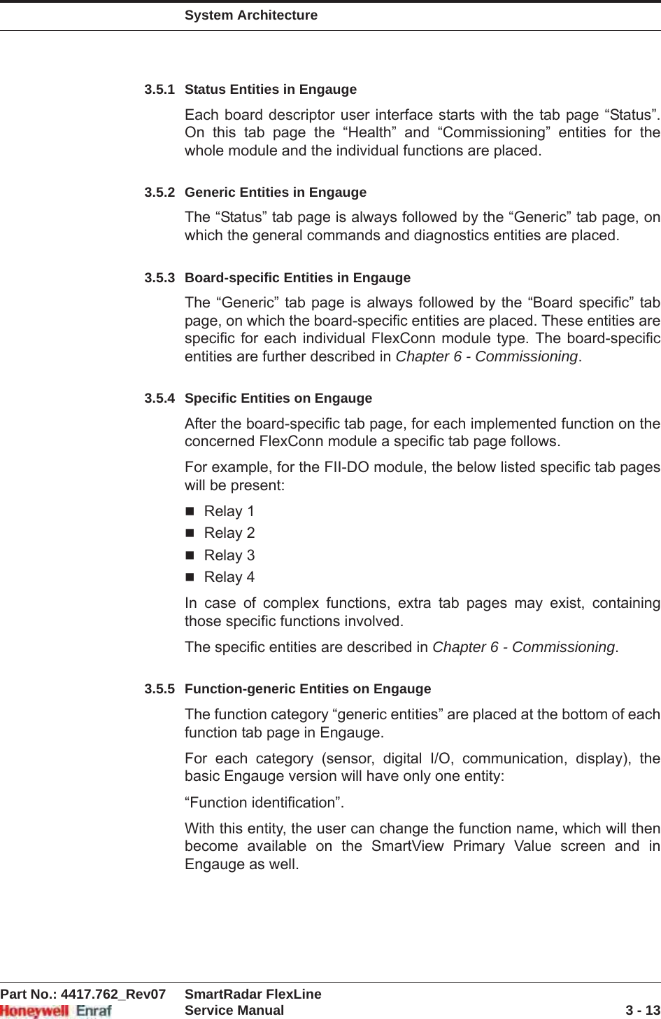 System ArchitecturePart No.: 4417.762_Rev07 SmartRadar FlexLineService Manual 3 - 133.5.1 Status Entities in EngaugeEach board descriptor user interface starts with the tab page “Status”. On this tab page the “Health” and “Commissioning” entities for the whole module and the individual functions are placed.3.5.2 Generic Entities in EngaugeThe “Status” tab page is always followed by the “Generic” tab page, on which the general commands and diagnostics entities are placed.3.5.3 Board-specific Entities in EngaugeThe “Generic” tab page is always followed by the “Board specific” tab page, on which the board-specific entities are placed. These entities are specific for each individual FlexConn module type. The board-specific entities are further described in Chapter 6 - Commissioning.3.5.4 Specific Entities on EngaugeAfter the board-specific tab page, for each implemented function on the concerned FlexConn module a specific tab page follows.For example, for the FII-DO module, the below listed specific tab pages will be present:Relay 1Relay 2Relay 3Relay 4In case of complex functions, extra tab pages may exist, containing those specific functions involved.The specific entities are described in Chapter 6 - Commissioning.3.5.5 Function-generic Entities on EngaugeThe function category “generic entities” are placed at the bottom of each function tab page in Engauge.For each category (sensor, digital I/O, communication, display), the basic Engauge version will have only one entity:“Function identification”.With this entity, the user can change the function name, which will then become available on the SmartView Primary Value screen and in Engauge as well.