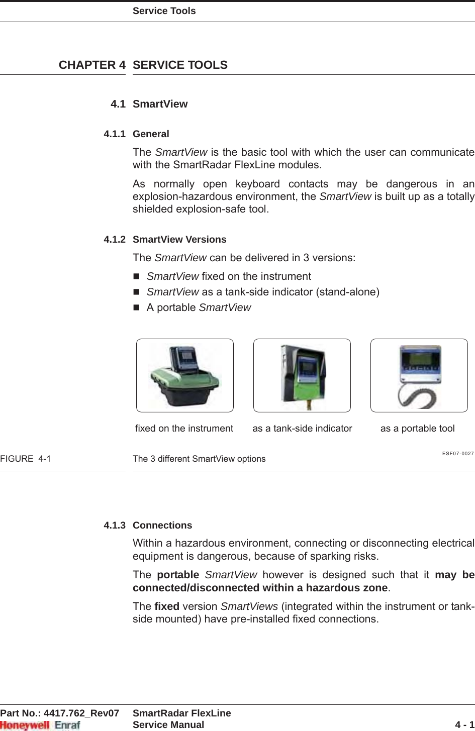 Service ToolsPart No.: 4417.762_Rev07 SmartRadar FlexLineService Manual 4 - 1CHAPTER 4 SERVICE TOOLS4.1 SmartView4.1.1 GeneralThe SmartView is the basic tool with which the user can communicate with the SmartRadar FlexLine modules.As normally open keyboard contacts may be dangerous in an explosion-hazardous environment, the SmartView is built up as a totally shielded explosion-safe tool.4.1.2 SmartView VersionsThe SmartView can be delivered in 3 versions:SmartView fixed on the instrumentSmartView as a tank-side indicator (stand-alone)A portable SmartViewESF07-0027FIGURE  4-1 The 3 different SmartView options4.1.3 ConnectionsWithin a hazardous environment, connecting or disconnecting electrical equipment is dangerous, because of sparking risks.The  portable SmartView however is designed such that it may be connected/disconnected within a hazardous zone.The fixed version SmartViews (integrated within the instrument or tank-side mounted) have pre-installed fixed connections.fixed on the instrument as a tank-side indicator as a portable tool