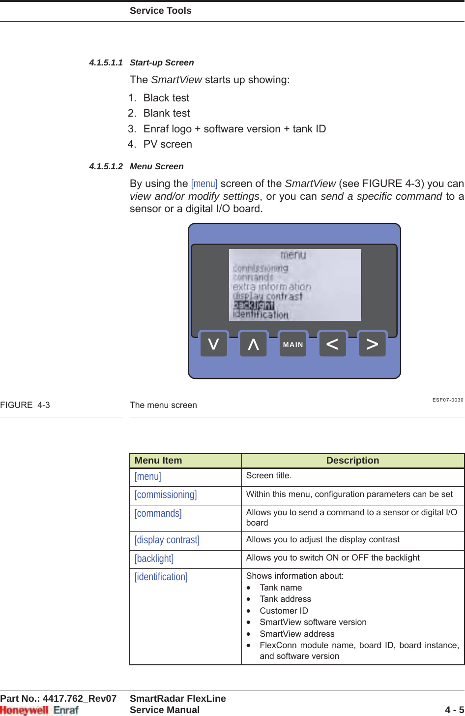 Service ToolsPart No.: 4417.762_Rev07 SmartRadar FlexLineService Manual 4 - 54.1.5.1.1 Start-up ScreenThe SmartView starts up showing:1. Black test2. Blank test3. Enraf logo + software version + tank ID4. PV screen4.1.5.1.2 Menu ScreenBy using the [menu] screen of the SmartView (see FIGURE 4-3) you can view and/or modify settings, or you can send a specific command to a sensor or a digital I/O board.ESF07-0030FIGURE  4-3 The menu screenMenu Item Description[menu] Screen title.[commissioning] Within this menu, configuration parameters can be set[commands] Allows you to send a command to a sensor or digital I/O board[display contrast] Allows you to adjust the display contrast[backlight] Allows you to switch ON or OFF the backlight[identification] Shows information about:xTank namexTank addressxCustomer IDxSmartView software versionxSmartView addressxFlexConn module name, board ID, board instance, and software version&gt;&lt;&lt;&lt;MAIN