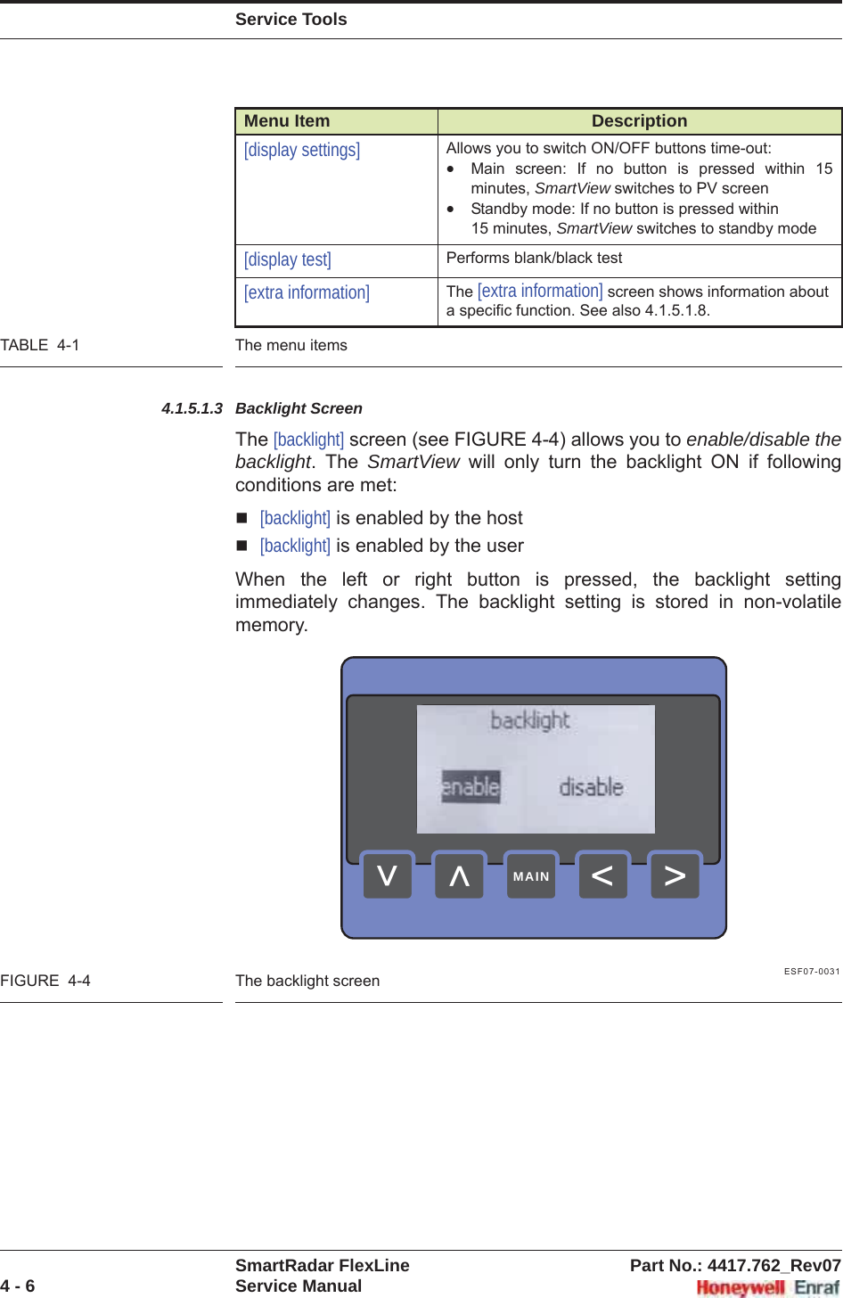 Service ToolsSmartRadar FlexLine Part No.: 4417.762_Rev074 - 6 Service ManualTABLE  4-1 The menu items4.1.5.1.3 Backlight ScreenThe [backlight] screen (see FIGURE 4-4) allows you to enable/disable the backlight. The SmartView will only turn the backlight ON if following conditions are met:[backlight] is enabled by the host[backlight] is enabled by the userWhen the left or right button is pressed, the backlight setting immediately changes. The backlight setting is stored in non-volatile memory.ESF07-0031FIGURE  4-4 The backlight screen[display settings] Allows you to switch ON/OFF buttons time-out:xMain screen: If no button is pressed within 15 minutes, SmartView switches to PV screenxStandby mode: If no button is pressed within 15 minutes, SmartView switches to standby mode[display test] Performs blank/black test[extra information] The [extra information] screen shows information about a specific function. See also 4.1.5.1.8.Menu Item Description&gt;&lt;&lt;&lt;MAIN