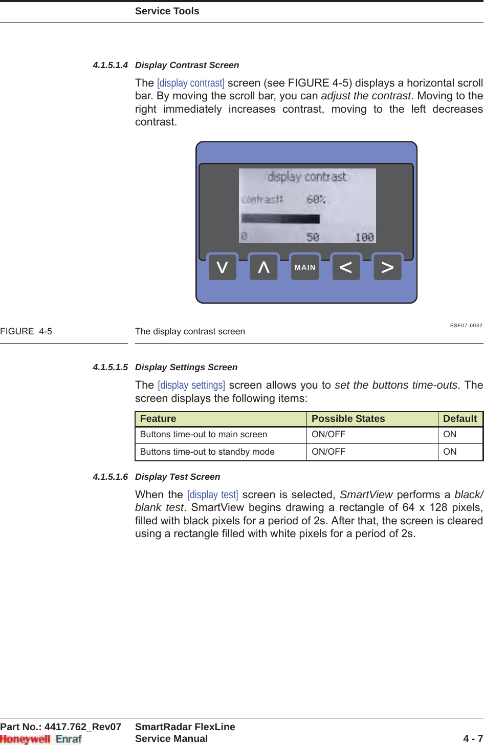 Service ToolsPart No.: 4417.762_Rev07 SmartRadar FlexLineService Manual 4 - 74.1.5.1.4 Display Contrast ScreenThe [display contrast] screen (see FIGURE 4-5) displays a horizontal scroll bar. By moving the scroll bar, you can adjust the contrast. Moving to the right immediately increases contrast, moving to the left decreases contrast.ESF07-0032FIGURE  4-5 The display contrast screen4.1.5.1.5 Display Settings ScreenThe [display settings] screen allows you to set the buttons time-outs. The screen displays the following items:4.1.5.1.6 Display Test ScreenWhen the [display test] screen is selected, SmartView performs a black/blank test. SmartView begins drawing a rectangle of 64 x 128 pixels, filled with black pixels for a period of 2s. After that, the screen is cleared using a rectangle filled with white pixels for a period of 2s.Feature Possible States DefaultButtons time-out to main screen ON/OFF ONButtons time-out to standby mode ON/OFF ON&gt;&lt;&lt;&lt;MAIN