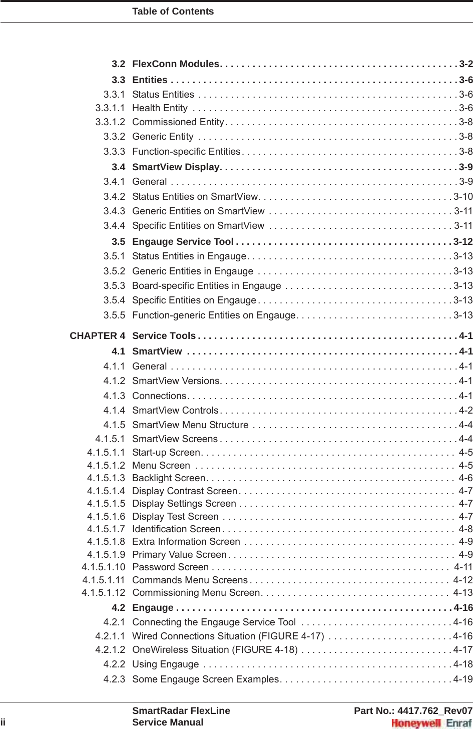 Table of ContentsSmartRadar FlexLine Part No.: 4417.762_Rev07ii Service Manual3.2 FlexConn Modules. . . . . . . . . . . . . . . . . . . . . . . . . . . . . . . . . . . . . . . . . . . . 3-23.3 Entities . . . . . . . . . . . . . . . . . . . . . . . . . . . . . . . . . . . . . . . . . . . . . . . . . . . . . 3-63.3.1 Status Entities . . . . . . . . . . . . . . . . . . . . . . . . . . . . . . . . . . . . . . . . . . . . . . . . 3-63.3.1.1 Health Entity  . . . . . . . . . . . . . . . . . . . . . . . . . . . . . . . . . . . . . . . . . . . . . . . . . 3-63.3.1.2 Commissioned Entity. . . . . . . . . . . . . . . . . . . . . . . . . . . . . . . . . . . . . . . . . . . 3-83.3.2 Generic Entity  . . . . . . . . . . . . . . . . . . . . . . . . . . . . . . . . . . . . . . . . . . . . . . . . 3-83.3.3 Function-specific Entities. . . . . . . . . . . . . . . . . . . . . . . . . . . . . . . . . . . . . . . . 3-83.4 SmartView Display. . . . . . . . . . . . . . . . . . . . . . . . . . . . . . . . . . . . . . . . . . . . 3-93.4.1 General . . . . . . . . . . . . . . . . . . . . . . . . . . . . . . . . . . . . . . . . . . . . . . . . . . . . . 3-93.4.2 Status Entities on SmartView. . . . . . . . . . . . . . . . . . . . . . . . . . . . . . . . . . . . 3-103.4.3 Generic Entities on SmartView . . . . . . . . . . . . . . . . . . . . . . . . . . . . . . . . . . 3-113.4.4 Specific Entities on SmartView  . . . . . . . . . . . . . . . . . . . . . . . . . . . . . . . . . . 3-113.5 Engauge Service Tool . . . . . . . . . . . . . . . . . . . . . . . . . . . . . . . . . . . . . . . . 3-123.5.1 Status Entities in Engauge. . . . . . . . . . . . . . . . . . . . . . . . . . . . . . . . . . . . . . 3-133.5.2 Generic Entities in Engauge  . . . . . . . . . . . . . . . . . . . . . . . . . . . . . . . . . . . . 3-133.5.3 Board-specific Entities in Engauge . . . . . . . . . . . . . . . . . . . . . . . . . . . . . . . 3-133.5.4 Specific Entities on Engauge . . . . . . . . . . . . . . . . . . . . . . . . . . . . . . . . . . . . 3-133.5.5 Function-generic Entities on Engauge. . . . . . . . . . . . . . . . . . . . . . . . . . . . . 3-13CHAPTER 4 Service Tools . . . . . . . . . . . . . . . . . . . . . . . . . . . . . . . . . . . . . . . . . . . . . . . . 4-14.1 SmartView  . . . . . . . . . . . . . . . . . . . . . . . . . . . . . . . . . . . . . . . . . . . . . . . . . . 4-14.1.1 General . . . . . . . . . . . . . . . . . . . . . . . . . . . . . . . . . . . . . . . . . . . . . . . . . . . . . 4-14.1.2 SmartView Versions. . . . . . . . . . . . . . . . . . . . . . . . . . . . . . . . . . . . . . . . . . . . 4-14.1.3 Connections. . . . . . . . . . . . . . . . . . . . . . . . . . . . . . . . . . . . . . . . . . . . . . . . . . 4-14.1.4 SmartView Controls. . . . . . . . . . . . . . . . . . . . . . . . . . . . . . . . . . . . . . . . . . . . 4-24.1.5 SmartView Menu Structure  . . . . . . . . . . . . . . . . . . . . . . . . . . . . . . . . . . . . . . 4-44.1.5.1 SmartView Screens . . . . . . . . . . . . . . . . . . . . . . . . . . . . . . . . . . . . . . . . . . . . 4-44.1.5.1.1 Start-up Screen. . . . . . . . . . . . . . . . . . . . . . . . . . . . . . . . . . . . . . . . . . . . . . .  4-54.1.5.1.2 Menu Screen  . . . . . . . . . . . . . . . . . . . . . . . . . . . . . . . . . . . . . . . . . . . . . . . .  4-54.1.5.1.3 Backlight Screen. . . . . . . . . . . . . . . . . . . . . . . . . . . . . . . . . . . . . . . . . . . . . .  4-64.1.5.1.4 Display Contrast Screen. . . . . . . . . . . . . . . . . . . . . . . . . . . . . . . . . . . . . . . .  4-74.1.5.1.5 Display Settings Screen . . . . . . . . . . . . . . . . . . . . . . . . . . . . . . . . . . . . . . . .  4-74.1.5.1.6 Display Test Screen . . . . . . . . . . . . . . . . . . . . . . . . . . . . . . . . . . . . . . . . . . .  4-74.1.5.1.7 Identification Screen . . . . . . . . . . . . . . . . . . . . . . . . . . . . . . . . . . . . . . . . . . .  4-84.1.5.1.8 Extra Information Screen . . . . . . . . . . . . . . . . . . . . . . . . . . . . . . . . . . . . . . .  4-94.1.5.1.9 Primary Value Screen. . . . . . . . . . . . . . . . . . . . . . . . . . . . . . . . . . . . . . . . . .  4-94.1.5.1.10 Password Screen . . . . . . . . . . . . . . . . . . . . . . . . . . . . . . . . . . . . . . . . . . . .  4-114.1.5.1.11 Commands Menu Screens . . . . . . . . . . . . . . . . . . . . . . . . . . . . . . . . . . . . .  4-124.1.5.1.12 Commissioning Menu Screen. . . . . . . . . . . . . . . . . . . . . . . . . . . . . . . . . . .  4-134.2 Engauge . . . . . . . . . . . . . . . . . . . . . . . . . . . . . . . . . . . . . . . . . . . . . . . . . . . 4-164.2.1 Connecting the Engauge Service Tool  . . . . . . . . . . . . . . . . . . . . . . . . . . . . 4-164.2.1.1 Wired Connections Situation (FIGURE 4-17)  . . . . . . . . . . . . . . . . . . . . . . . 4-164.2.1.2 OneWireless Situation (FIGURE 4-18) . . . . . . . . . . . . . . . . . . . . . . . . . . . . 4-174.2.2 Using Engauge  . . . . . . . . . . . . . . . . . . . . . . . . . . . . . . . . . . . . . . . . . . . . . . 4-184.2.3 Some Engauge Screen Examples. . . . . . . . . . . . . . . . . . . . . . . . . . . . . . . . 4-19