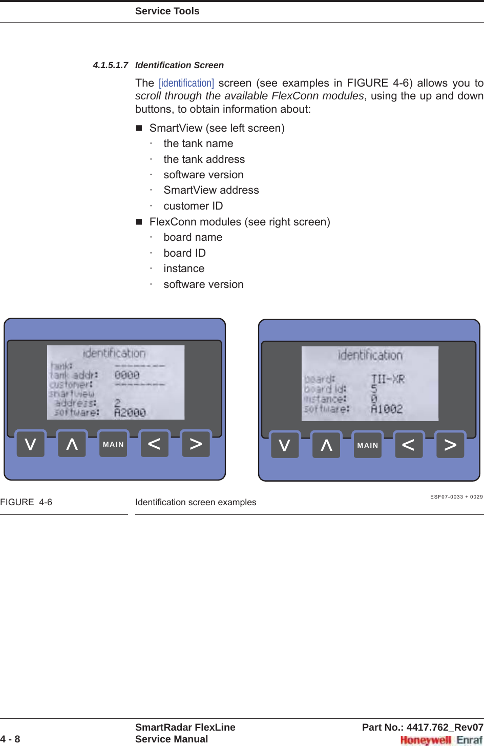 Service ToolsSmartRadar FlexLine Part No.: 4417.762_Rev074 - 8 Service Manual4.1.5.1.7 Identification ScreenThe  [identification] screen (see examples in FIGURE 4-6) allows you to scroll through the available FlexConn modules, using the up and down buttons, to obtain information about:SmartView (see left screen)· the tank name· the tank address· software version· SmartView address· customer IDFlexConn modules (see right screen)· board name· board ID· instance· software versionESF07-0033 + 0029FIGURE  4-6 Identification screen examples&gt;&lt;&lt;&lt;MAIN&gt;&lt;&lt;&lt;MAIN