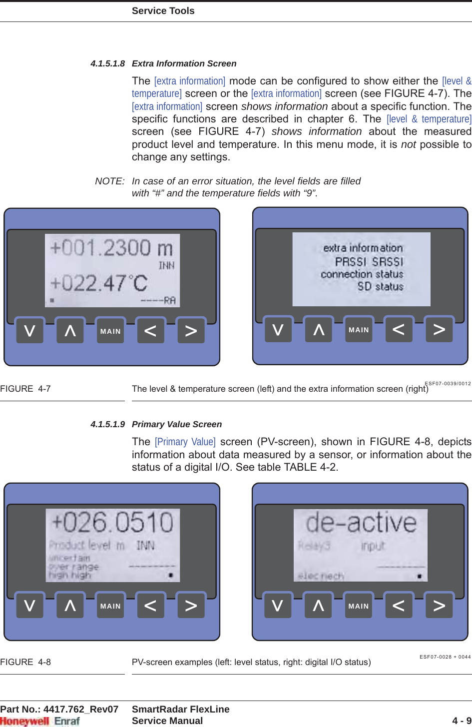 Service ToolsPart No.: 4417.762_Rev07 SmartRadar FlexLineService Manual 4 - 94.1.5.1.8 Extra Information ScreenThe [extra information] mode can be configured to show either the [level &amp; temperature] screen or the [extra information] screen (see FIGURE 4-7). The [extra information] screen shows information about a specific function. The specific functions are described in chapter 6. The [level &amp; temperature]screen (see FIGURE 4-7) shows information about the measured product level and temperature. In this menu mode, it is not possible to change any settings.NOTE: In case of an error situation, the level fields are filled with “#” and the temperature fields with “9”.ESF07-0039/0012FIGURE  4-7 The level &amp; temperature screen (left) and the extra information screen (right)4.1.5.1.9 Primary Value ScreenThe  [Primary Value] screen (PV-screen), shown in FIGURE 4-8, depicts information about data measured by a sensor, or information about the status of a digital I/O. See table TABLE 4-2.ESF07-0028 + 0044FIGURE  4-8 PV-screen examples (left: level status, right: digital I/O status)&gt;&lt;&lt;&lt;MAIN&gt;&lt;&lt;&lt;MAIN&gt;&lt;&lt;&lt;MAIN&gt;&lt;&lt;&lt;MAIN