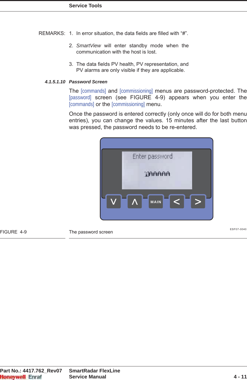 Service ToolsPart No.: 4417.762_Rev07 SmartRadar FlexLineService Manual 4 - 11REMARKS: 1. In error situation, the data fields are filled with “#”.2. SmartView will enter standby mode when the communication with the host is lost.3. The data fields PV health, PV representation, andPV alarms are only visible if they are applicable.4.1.5.1.10 Password ScreenThe [commands] and [commissioning] menus are password-protected. The [password] screen (see FIGURE 4-9) appears when you enter the [commands] or the [commissioning] menu.Once the password is entered correctly (only once will do for both menu entries), you can change the values. 15 minutes after the last button was pressed, the password needs to be re-entered.ESF07-0040FIGURE  4-9 The password screen&gt;&lt;&lt;&lt;MAIN