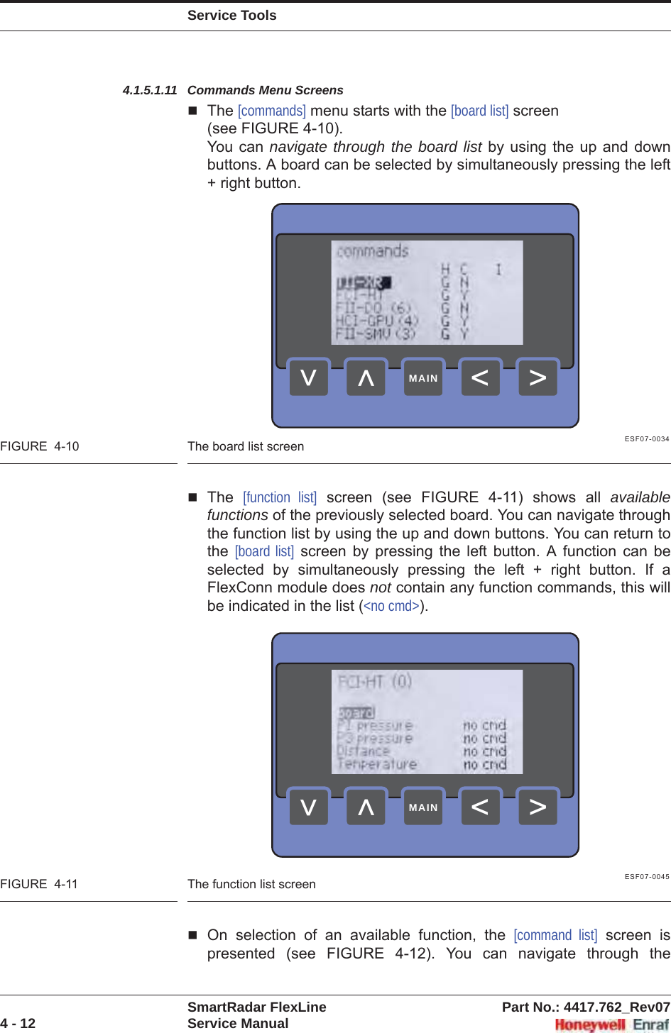 Service ToolsSmartRadar FlexLine Part No.: 4417.762_Rev074 - 12 Service Manual4.1.5.1.11 Commands Menu ScreensThe [commands] menu starts with the [board list] screen (see FIGURE 4-10).You can navigate through the board list by using the up and down buttons. A board can be selected by simultaneously pressing the left + right button.ESF07-0034FIGURE  4-10 The board list screenThe [function list] screen (see FIGURE 4-11) shows all availablefunctions of the previously selected board. You can navigate through the function list by using the up and down buttons. You can return to the [board list] screen by pressing the left button. A function can be selected by simultaneously pressing the left + right button. If a FlexConn module does not contain any function commands, this will be indicated in the list (&lt;no cmd&gt;).ESF07-0045FIGURE  4-11 The function list screenOn selection of an available function, the [command list] screen is presented (see FIGURE 4-12). You can navigate through the &gt;&lt;&lt;&lt;MAIN&gt;&lt;&lt;&lt;MAIN