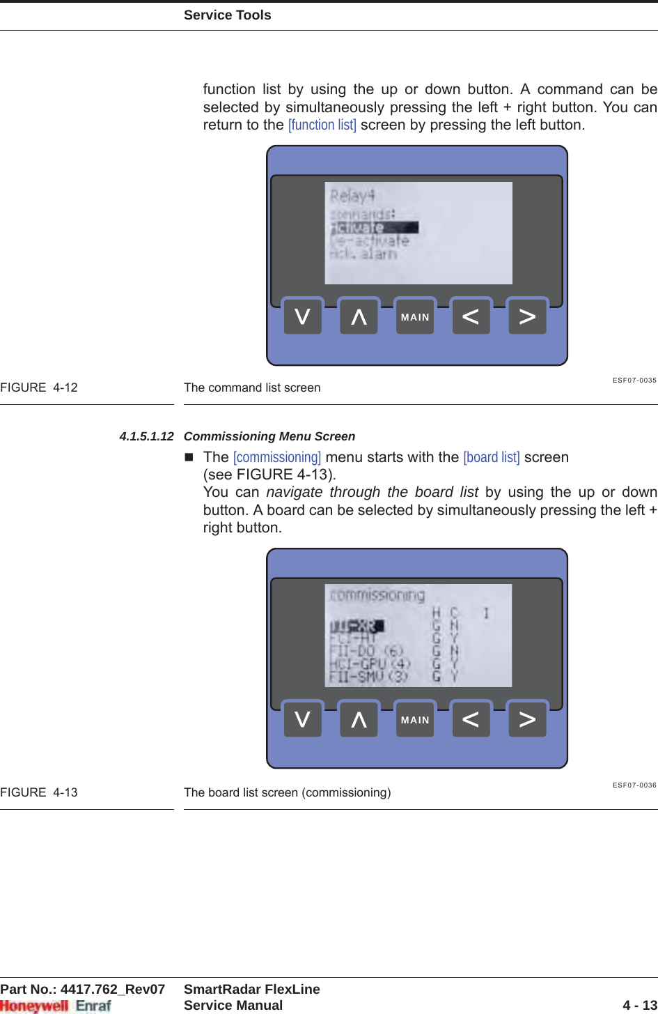 Service ToolsPart No.: 4417.762_Rev07 SmartRadar FlexLineService Manual 4 - 13function list by using the up or down button. A command can be selected by simultaneously pressing the left + right button. You can return to the [function list] screen by pressing the left button.ESF07-0035FIGURE  4-12 The command list screen4.1.5.1.12 Commissioning Menu ScreenThe [commissioning] menu starts with the [board list] screen (see FIGURE 4-13).You can navigate through the board list by using the up or down button. A board can be selected by simultaneously pressing the left + right button.ESF07-0036FIGURE  4-13 The board list screen (commissioning)&gt;&lt;&lt;&lt;MAIN&gt;&lt;&lt;&lt;MAIN