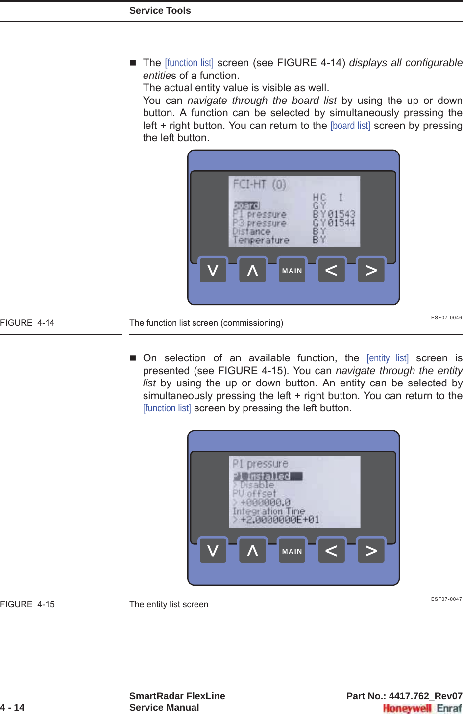 Service ToolsSmartRadar FlexLine Part No.: 4417.762_Rev074 - 14 Service ManualThe [function list] screen (see FIGURE 4-14) displays all configurable entities of a function. The actual entity value is visible as well.You can navigate through the board list by using the up or down button. A function can be selected by simultaneously pressing the left + right button. You can return to the [board list] screen by pressing the left button.ESF07-0046FIGURE  4-14 The function list screen (commissioning)On selection of an available function, the [entity list] screen is presented (see FIGURE 4-15). You can navigate through the entity list by using the up or down button. An entity can be selected by simultaneously pressing the left + right button. You can return to the [function list] screen by pressing the left button.ESF07-0047FIGURE  4-15 The entity list screen&gt;&lt;&lt;&lt;MAIN&gt;&lt;&lt;&lt;MAIN