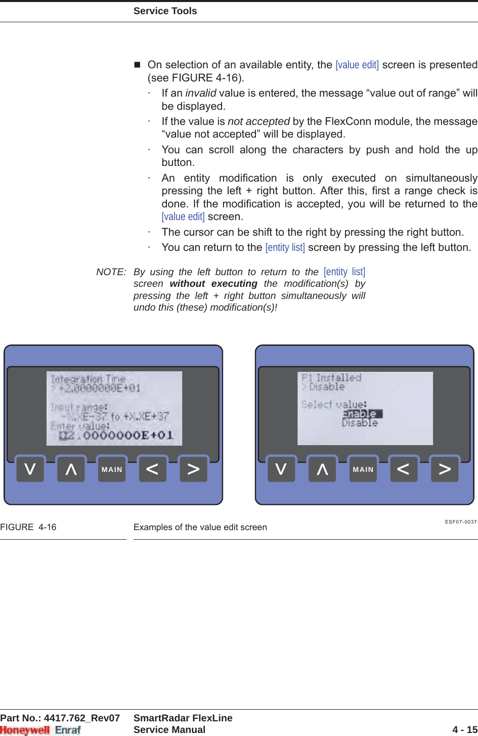 Service ToolsPart No.: 4417.762_Rev07 SmartRadar FlexLineService Manual 4 - 15On selection of an available entity, the [value edit] screen is presented (see FIGURE 4-16).· If an invalid value is entered, the message “value out of range” will be displayed.· If the value is not accepted by the FlexConn module, the message “value not accepted” will be displayed.· You can scroll along the characters by push and hold the up button.· An entity modification is only executed on simultaneously pressing the left + right button. After this, first a range check is done. If the modification is accepted, you will be returned to the [value edit] screen.· The cursor can be shift to the right by pressing the right button.· You can return to the [entity list] screen by pressing the left button.NOTE: By using the left button to return to the [entity list]screen  without executing the modification(s) by pressing the left + right button simultaneously will undo this (these) modification(s)!ESF07-0037FIGURE  4-16 Examples of the value edit screen&gt;&lt;&lt;&lt;MAIN&gt;&lt;&lt;&lt;MAIN