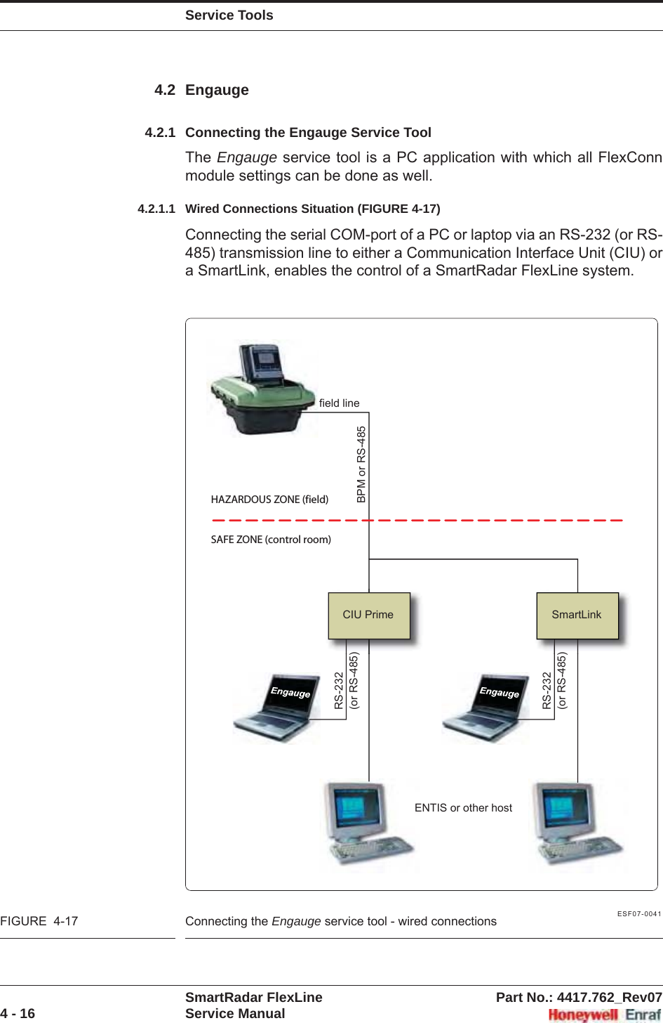 Service ToolsSmartRadar FlexLine Part No.: 4417.762_Rev074 - 16 Service Manual4.2 Engauge4.2.1 Connecting the Engauge Service ToolThe Engauge service tool is a PC application with which all FlexConn module settings can be done as well.4.2.1.1 Wired Connections Situation (FIGURE 4-17)Connecting the serial COM-port of a PC or laptop via an RS-232 (or RS-485) transmission line to either a Communication Interface Unit (CIU) or a SmartLink, enables the control of a SmartRadar FlexLine system.ESF07-0041FIGURE  4-17 Connecting the Engauge service tool - wired connectionsSAFE ZONE (control room)HAZARDOUS ZONE (field)CIU Prime SmartLinkfield lineBPM or RS-485ENTIS or other hostRS-232(or RS-485)RS-232(or RS-485)