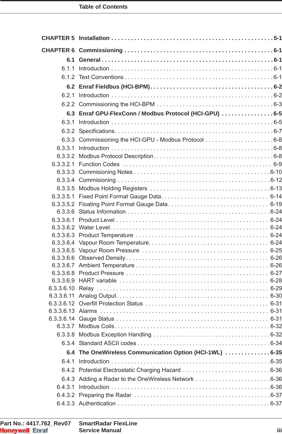 Table of ContentsPart No.: 4417.762_Rev07 SmartRadar FlexLineService Manual iiiCHAPTER 5 Installation . . . . . . . . . . . . . . . . . . . . . . . . . . . . . . . . . . . . . . . . . . . . . . . . . . 5-1CHAPTER 6 Commissioning . . . . . . . . . . . . . . . . . . . . . . . . . . . . . . . . . . . . . . . . . . . . . . 6-16.1 General . . . . . . . . . . . . . . . . . . . . . . . . . . . . . . . . . . . . . . . . . . . . . . . . . . . . . 6-16.1.1 Introduction . . . . . . . . . . . . . . . . . . . . . . . . . . . . . . . . . . . . . . . . . . . . . . . . . . 6-16.1.2 Text Conventions . . . . . . . . . . . . . . . . . . . . . . . . . . . . . . . . . . . . . . . . . . . . . . 6-16.2 Enraf Fieldbus (HCI-BPM). . . . . . . . . . . . . . . . . . . . . . . . . . . . . . . . . . . . . . 6-26.2.1 Introduction . . . . . . . . . . . . . . . . . . . . . . . . . . . . . . . . . . . . . . . . . . . . . . . . . . 6-26.2.2 Commissioning the HCI-BPM . . . . . . . . . . . . . . . . . . . . . . . . . . . . . . . . . . . . 6-36.3 Enraf GPU-FlexConn / Modbus Protocol (HCI-GPU) . . . . . . . . . . . . . . . . 6-56.3.1 Introduction . . . . . . . . . . . . . . . . . . . . . . . . . . . . . . . . . . . . . . . . . . . . . . . . . . 6-56.3.2 Specifications. . . . . . . . . . . . . . . . . . . . . . . . . . . . . . . . . . . . . . . . . . . . . . . . . 6-76.3.3 Commissioning the HCI-GPU - Modbus Protocol . . . . . . . . . . . . . . . . . . . . . 6-86.3.3.1 Introduction . . . . . . . . . . . . . . . . . . . . . . . . . . . . . . . . . . . . . . . . . . . . . . . . . . 6-86.3.3.2 Modbus Protocol Description. . . . . . . . . . . . . . . . . . . . . . . . . . . . . . . . . . . . . 6-86.3.3.2.1 Function Codes  . . . . . . . . . . . . . . . . . . . . . . . . . . . . . . . . . . . . . . . . . . . . . .  6-96.3.3.3 Commisioning Notes . . . . . . . . . . . . . . . . . . . . . . . . . . . . . . . . . . . . . . . . . . 6-106.3.3.4 Commisioning . . . . . . . . . . . . . . . . . . . . . . . . . . . . . . . . . . . . . . . . . . . . . . . 6-126.3.3.5 Modbus Holding Registers  . . . . . . . . . . . . . . . . . . . . . . . . . . . . . . . . . . . . . 6-136.3.3.5.1 Fixed Point Format Gauge Data. . . . . . . . . . . . . . . . . . . . . . . . . . . . . . . . .  6-146.3.3.5.2 Floating Point Format Gauge Data. . . . . . . . . . . . . . . . . . . . . . . . . . . . . . .  6-196.3.3.6 Status Information . . . . . . . . . . . . . . . . . . . . . . . . . . . . . . . . . . . . . . . . . . . . 6-246.3.3.6.1 Product Level . . . . . . . . . . . . . . . . . . . . . . . . . . . . . . . . . . . . . . . . . . . . . . .  6-246.3.3.6.2 Water Level. . . . . . . . . . . . . . . . . . . . . . . . . . . . . . . . . . . . . . . . . . . . . . . . .  6-246.3.3.6.3 Product Temperature  . . . . . . . . . . . . . . . . . . . . . . . . . . . . . . . . . . . . . . . . .  6-246.3.3.6.4 Vapour Room Temperature. . . . . . . . . . . . . . . . . . . . . . . . . . . . . . . . . . . . .  6-246.3.3.6.5 Vapour Room Pressure  . . . . . . . . . . . . . . . . . . . . . . . . . . . . . . . . . . . . . . .  6-256.3.3.6.6 Observed Density . . . . . . . . . . . . . . . . . . . . . . . . . . . . . . . . . . . . . . . . . . . .  6-266.3.3.6.7 Ambient Temperature . . . . . . . . . . . . . . . . . . . . . . . . . . . . . . . . . . . . . . . . .  6-266.3.3.6.8 Product Pressure . . . . . . . . . . . . . . . . . . . . . . . . . . . . . . . . . . . . . . . . . . . .  6-276.3.3.6.9 HART variable  . . . . . . . . . . . . . . . . . . . . . . . . . . . . . . . . . . . . . . . . . . . . . .  6-286.3.3.6.10 Relay  . . . . . . . . . . . . . . . . . . . . . . . . . . . . . . . . . . . . . . . . . . . . . . . . . . . . .  6-296.3.3.6.11 Analog Output. . . . . . . . . . . . . . . . . . . . . . . . . . . . . . . . . . . . . . . . . . . . . . .  6-306.3.3.6.12 Overfill Protection Status  . . . . . . . . . . . . . . . . . . . . . . . . . . . . . . . . . . . . . .  6-316.3.3.6.13 Alarms  . . . . . . . . . . . . . . . . . . . . . . . . . . . . . . . . . . . . . . . . . . . . . . . . . . . .  6-316.3.3.6.14 Gauge Status . . . . . . . . . . . . . . . . . . . . . . . . . . . . . . . . . . . . . . . . . . . . . . .  6-316.3.3.7 Modbus Coils. . . . . . . . . . . . . . . . . . . . . . . . . . . . . . . . . . . . . . . . . . . . . . . . 6-326.3.3.8 Modbus Exception Handling . . . . . . . . . . . . . . . . . . . . . . . . . . . . . . . . . . . . 6-326.3.4 Standard ASCII codes . . . . . . . . . . . . . . . . . . . . . . . . . . . . . . . . . . . . . . . . . 6-346.4 The OneWireless Communication Option (HCI-1WL)  . . . . . . . . . . . . . . 6-356.4.1 Introduction . . . . . . . . . . . . . . . . . . . . . . . . . . . . . . . . . . . . . . . . . . . . . . . . . 6-356.4.2 Potential Electrostatic Charging Hazard  . . . . . . . . . . . . . . . . . . . . . . . . . . . 6-366.4.3 Adding a Radar to the OneWireless Network . . . . . . . . . . . . . . . . . . . . . . . 6-366.4.3.1 Introduction . . . . . . . . . . . . . . . . . . . . . . . . . . . . . . . . . . . . . . . . . . . . . . . . . 6-366.4.3.2 Preparing the Radar  . . . . . . . . . . . . . . . . . . . . . . . . . . . . . . . . . . . . . . . . . . 6-376.4.3.3 Authentication . . . . . . . . . . . . . . . . . . . . . . . . . . . . . . . . . . . . . . . . . . . . . . . 6-37