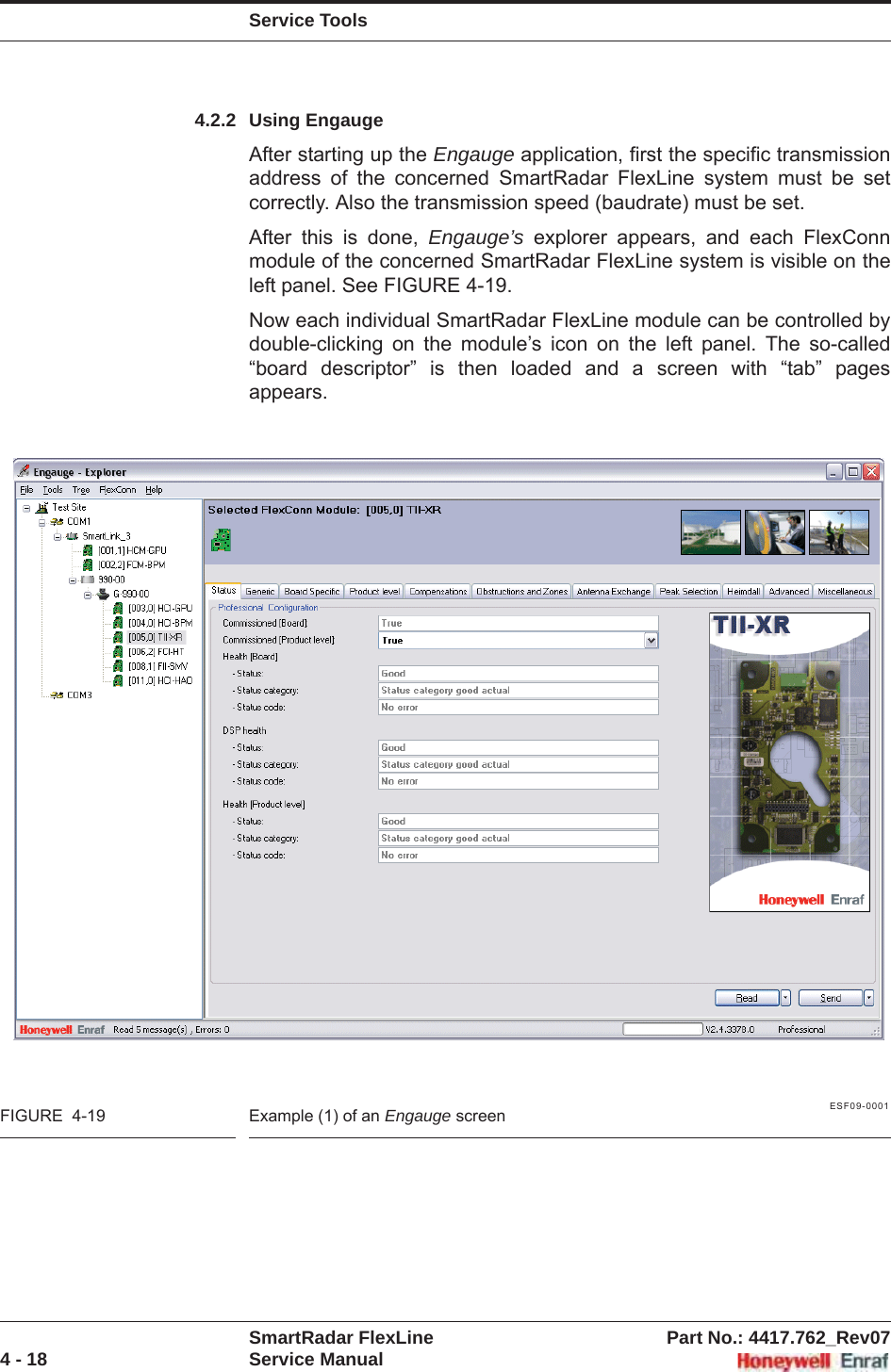 Service ToolsSmartRadar FlexLine Part No.: 4417.762_Rev074 - 18 Service Manual4.2.2 Using EngaugeAfter starting up the Engauge application, first the specific transmission address of the concerned SmartRadar FlexLine system must be set correctly. Also the transmission speed (baudrate) must be set.After this is done, Engauge’s explorer appears, and each FlexConn module of the concerned SmartRadar FlexLine system is visible on the left panel. See FIGURE 4-19.Now each individual SmartRadar FlexLine module can be controlled by double-clicking on the module’s icon on the left panel. The so-called “board descriptor” is then loaded and a screen with “tab” pages appears.ESF09-0001FIGURE  4-19 Example (1) of an Engauge screen