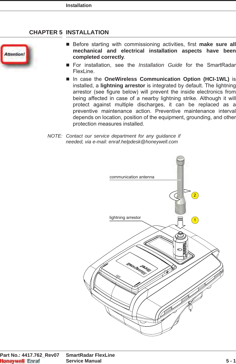 InstallationPart No.: 4417.762_Rev07 SmartRadar FlexLineService Manual 5 - 1CHAPTER 5 INSTALLATIONBefore starting with commissioning activities, first make sure all mechanical and electrical installation aspects have been completed correctly.For installation, see the Installation Guide for the SmartRadar FlexLine.In case the OneWireless Communication Option (HCI-1WL) is installed, a lightning arrestor is integrated by default. The lightning arrestor (see figure below) will prevent the inside electronics from being affected in case of a nearby lightning strike. Although it will protect against multiple discharges, it can be replaced as a preventive maintenance action. Preventive maintenance interval depends on location, position of the equipment, grounding, and other protection measures installed.NOTE: Contact our service department for any guidance if needed, via e-mail: enraf.helpdesk@honeywell.com21communication antennalightning arrestor