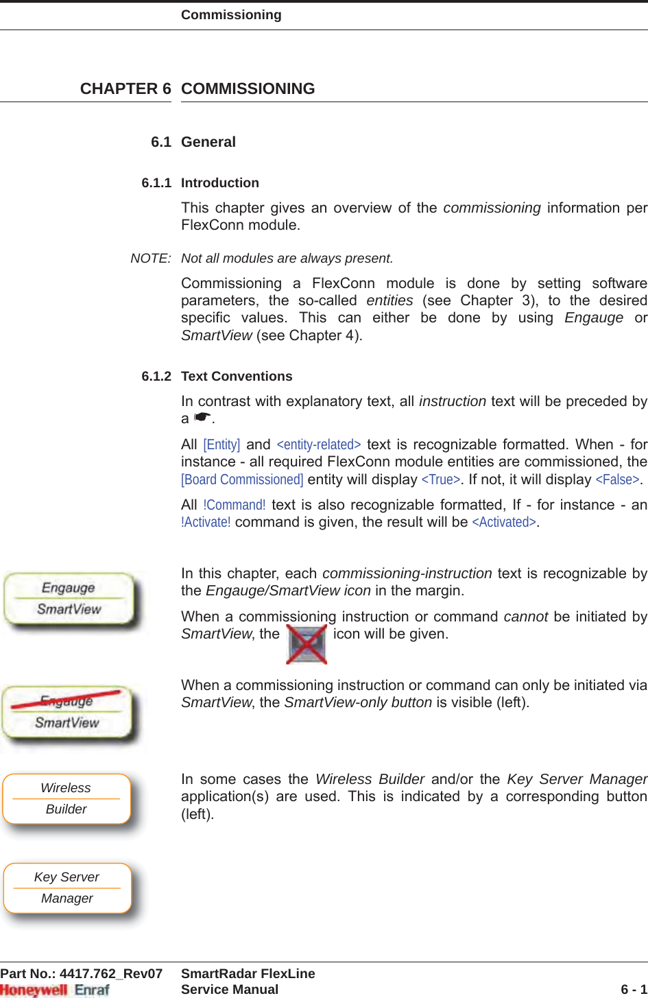 CommissioningPart No.: 4417.762_Rev07 SmartRadar FlexLineService Manual 6 - 1CHAPTER 6 COMMISSIONING6.1 General6.1.1 IntroductionThis chapter gives an overview of the commissioning information per FlexConn module.NOTE: Not all modules are always present.Commissioning a FlexConn module is done by setting software parameters, the so-called entities (see Chapter 3), to the desired specific values. This can either be done by using Engauge  orSmartView (see Chapter 4).6.1.2 Text ConventionsIn contrast with explanatory text, all instruction text will be preceded by a☛.All [Entity] and &lt;entity-related&gt; text is recognizable formatted. When - for instance - all required FlexConn module entities are commissioned, the [Board Commissioned] entity will display &lt;True&gt;. If not, it will display &lt;False&gt;.All !Command! text is also recognizable formatted, If - for instance - an !Activate! command is given, the result will be &lt;Activated&gt;.In this chapter, each commissioning-instruction text is recognizable by the Engauge/SmartView icon in the margin.When a commissioning instruction or command cannot be initiated by SmartView, the   icon will be given.When a commissioning instruction or command can only be initiated via SmartView, the SmartView-only button is visible (left).In some cases the Wireless Builder and/or the Key Server Managerapplication(s) are used. This is indicated by a corresponding button (left).WirelessBuilderKey ServerManager