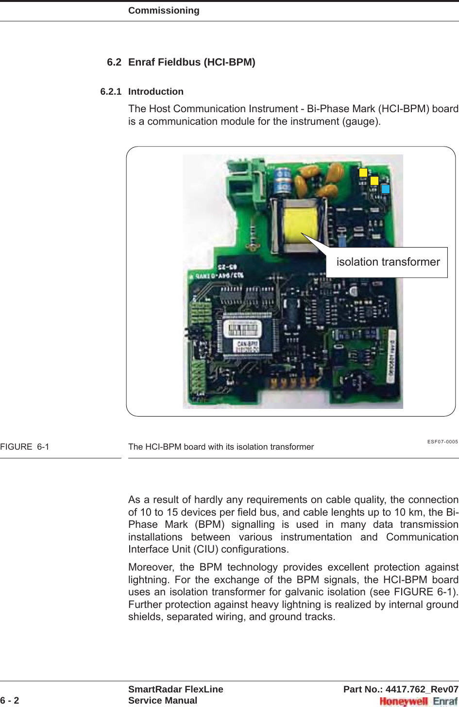 CommissioningSmartRadar FlexLine Part No.: 4417.762_Rev076 - 2 Service Manual6.2 Enraf Fieldbus (HCI-BPM)6.2.1 IntroductionThe Host Communication Instrument - Bi-Phase Mark (HCI-BPM) board is a communication module for the instrument (gauge).ESF07-0005FIGURE  6-1 The HCI-BPM board with its isolation transformerAs a result of hardly any requirements on cable quality, the connection of 10 to 15 devices per field bus, and cable lenghts up to 10 km, the Bi-Phase Mark (BPM) signalling is used in many data transmission installations between various instrumentation and Communication Interface Unit (CIU) configurations.Moreover, the BPM technology provides excellent protection against lightning. For the exchange of the BPM signals, the HCI-BPM board uses an isolation transformer for galvanic isolation (see FIGURE 6-1). Further protection against heavy lightning is realized by internal ground shields, separated wiring, and ground tracks.isolation transformer