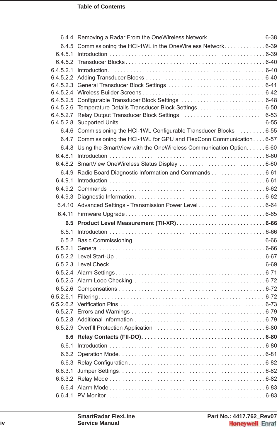 Table of ContentsSmartRadar FlexLine Part No.: 4417.762_Rev07iv Service Manual6.4.4 Removing a Radar From the OneWireless Network . . . . . . . . . . . . . . . . . . 6-386.4.5 Commissioning the HCI-1WL in the OneWireless Network. . . . . . . . . . . . . 6-396.4.5.1 Introduction . . . . . . . . . . . . . . . . . . . . . . . . . . . . . . . . . . . . . . . . . . . . . . . . . 6-396.4.5.2 Transducer Blocks . . . . . . . . . . . . . . . . . . . . . . . . . . . . . . . . . . . . . . . . . . . . 6-406.4.5.2.1 Introduction. . . . . . . . . . . . . . . . . . . . . . . . . . . . . . . . . . . . . . . . . . . . . . . . .  6-406.4.5.2.2 Adding Transducer Blocks . . . . . . . . . . . . . . . . . . . . . . . . . . . . . . . . . . . . .  6-406.4.5.2.3 General Transducer Block Settings  . . . . . . . . . . . . . . . . . . . . . . . . . . . . . .  6-416.4.5.2.4 Wireless Builder Screens . . . . . . . . . . . . . . . . . . . . . . . . . . . . . . . . . . . . . .  6-426.4.5.2.5 Configurable Transducer Block Settings  . . . . . . . . . . . . . . . . . . . . . . . . . .  6-486.4.5.2.6 Temperature Details Transducer Block Settings. . . . . . . . . . . . . . . . . . . . .  6-506.4.5.2.7 Relay Output Transducer Block Settings . . . . . . . . . . . . . . . . . . . . . . . . . .  6-536.4.5.2.8 Supported Units . . . . . . . . . . . . . . . . . . . . . . . . . . . . . . . . . . . . . . . . . . . . .  6-556.4.6 Commissioning the HCI-1WL Configurable Transducer Blocks  . . . . . . . . . 6-556.4.7 Commissioning the HCI-1WL for GPU and FlexConn Communication . . . . 6-576.4.8 Using the SmartView with the OneWireless Communication Option. . . . . . 6-606.4.8.1 Introduction . . . . . . . . . . . . . . . . . . . . . . . . . . . . . . . . . . . . . . . . . . . . . . . . . 6-606.4.8.2 SmartView OneWireless Status Display  . . . . . . . . . . . . . . . . . . . . . . . . . . . 6-606.4.9 Radio Board Diagnostic Information and Commands . . . . . . . . . . . . . . . . . 6-616.4.9.1 Introduction . . . . . . . . . . . . . . . . . . . . . . . . . . . . . . . . . . . . . . . . . . . . . . . . . 6-616.4.9.2 Commands  . . . . . . . . . . . . . . . . . . . . . . . . . . . . . . . . . . . . . . . . . . . . . . . . . 6-626.4.9.3 Diagnostic Information. . . . . . . . . . . . . . . . . . . . . . . . . . . . . . . . . . . . . . . . . 6-626.4.10 Advanced Settings - Transmission Power Level . . . . . . . . . . . . . . . . . . . . . 6-646.4.11 Firmware Upgrade. . . . . . . . . . . . . . . . . . . . . . . . . . . . . . . . . . . . . . . . . . . . 6-656.5 Product Level Measurement (TII-XR). . . . . . . . . . . . . . . . . . . . . . . . . . . . 6-666.5.1 Introduction . . . . . . . . . . . . . . . . . . . . . . . . . . . . . . . . . . . . . . . . . . . . . . . . . 6-666.5.2 Basic Commissioning  . . . . . . . . . . . . . . . . . . . . . . . . . . . . . . . . . . . . . . . . . 6-666.5.2.1 General . . . . . . . . . . . . . . . . . . . . . . . . . . . . . . . . . . . . . . . . . . . . . . . . . . . . 6-666.5.2.2 Level Start-Up . . . . . . . . . . . . . . . . . . . . . . . . . . . . . . . . . . . . . . . . . . . . . . . 6-676.5.2.3 Level Check. . . . . . . . . . . . . . . . . . . . . . . . . . . . . . . . . . . . . . . . . . . . . . . . . 6-696.5.2.4 Alarm Settings . . . . . . . . . . . . . . . . . . . . . . . . . . . . . . . . . . . . . . . . . . . . . . . 6-716.5.2.5 Alarm Loop Checking  . . . . . . . . . . . . . . . . . . . . . . . . . . . . . . . . . . . . . . . . . 6-726.5.2.6 Compensations . . . . . . . . . . . . . . . . . . . . . . . . . . . . . . . . . . . . . . . . . . . . . . 6-726.5.2.6.1 Filtering. . . . . . . . . . . . . . . . . . . . . . . . . . . . . . . . . . . . . . . . . . . . . . . . . . . .  6-726.5.2.6.2 Verification Pins  . . . . . . . . . . . . . . . . . . . . . . . . . . . . . . . . . . . . . . . . . . . . .  6-736.5.2.7 Errors and Warnings . . . . . . . . . . . . . . . . . . . . . . . . . . . . . . . . . . . . . . . . . . 6-796.5.2.8 Additional Information . . . . . . . . . . . . . . . . . . . . . . . . . . . . . . . . . . . . . . . . . 6-796.5.2.9 Overfill Protection Application . . . . . . . . . . . . . . . . . . . . . . . . . . . . . . . . . . . 6-806.6 Relay Contacts (FII-DO). . . . . . . . . . . . . . . . . . . . . . . . . . . . . . . . . . . . . . . 6-806.6.1 Introduction . . . . . . . . . . . . . . . . . . . . . . . . . . . . . . . . . . . . . . . . . . . . . . . . . 6-806.6.2 Operation Mode. . . . . . . . . . . . . . . . . . . . . . . . . . . . . . . . . . . . . . . . . . . . . . 6-816.6.3 Relay Configuration . . . . . . . . . . . . . . . . . . . . . . . . . . . . . . . . . . . . . . . . . . . 6-826.6.3.1 Jumper Settings. . . . . . . . . . . . . . . . . . . . . . . . . . . . . . . . . . . . . . . . . . . . . . 6-826.6.3.2 Relay Mode . . . . . . . . . . . . . . . . . . . . . . . . . . . . . . . . . . . . . . . . . . . . . . . . . 6-826.6.4 Alarm Mode . . . . . . . . . . . . . . . . . . . . . . . . . . . . . . . . . . . . . . . . . . . . . . . . . 6-836.6.4.1 PV Monitor. . . . . . . . . . . . . . . . . . . . . . . . . . . . . . . . . . . . . . . . . . . . . . . . . . 6-83