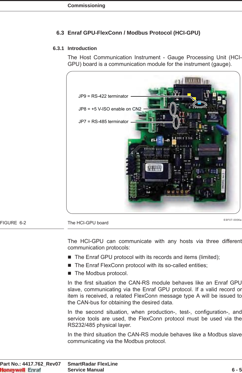 CommissioningPart No.: 4417.762_Rev07 SmartRadar FlexLineService Manual 6 - 56.3 Enraf GPU-FlexConn / Modbus Protocol (HCI-GPU)6.3.1 IntroductionThe Host Communication Instrument - Gauge Processing Unit (HCI-GPU) board is a communication module for the instrument (gauge).ESF07-0006aFIGURE  6-2 The HCI-GPU boardThe HCI-GPU can communicate with any hosts via three different communication protocols:The Enraf GPU protocol with its records and items (limited);The Enraf FlexConn protocol with its so-called entities;The Modbus protocol.In the first situation the CAN-RS module behaves like an Enraf GPU slave, communicating via the Enraf GPU protocol. If a valid record or item is received, a related FlexConn message type A will be issued to the CAN-bus for obtaining the desired data.In the second situation, when production-, test-, configuration-, and service tools are used, the FlexConn protocol must be used via the RS232/485 physical layer.In the third situation the CAN-RS module behaves like a Modbus slave communicating via the Modbus protocol.JP7 = RS-485 terminatorJP8 = +5 V-ISO enable on CN2JP9 = RS-422 terminator