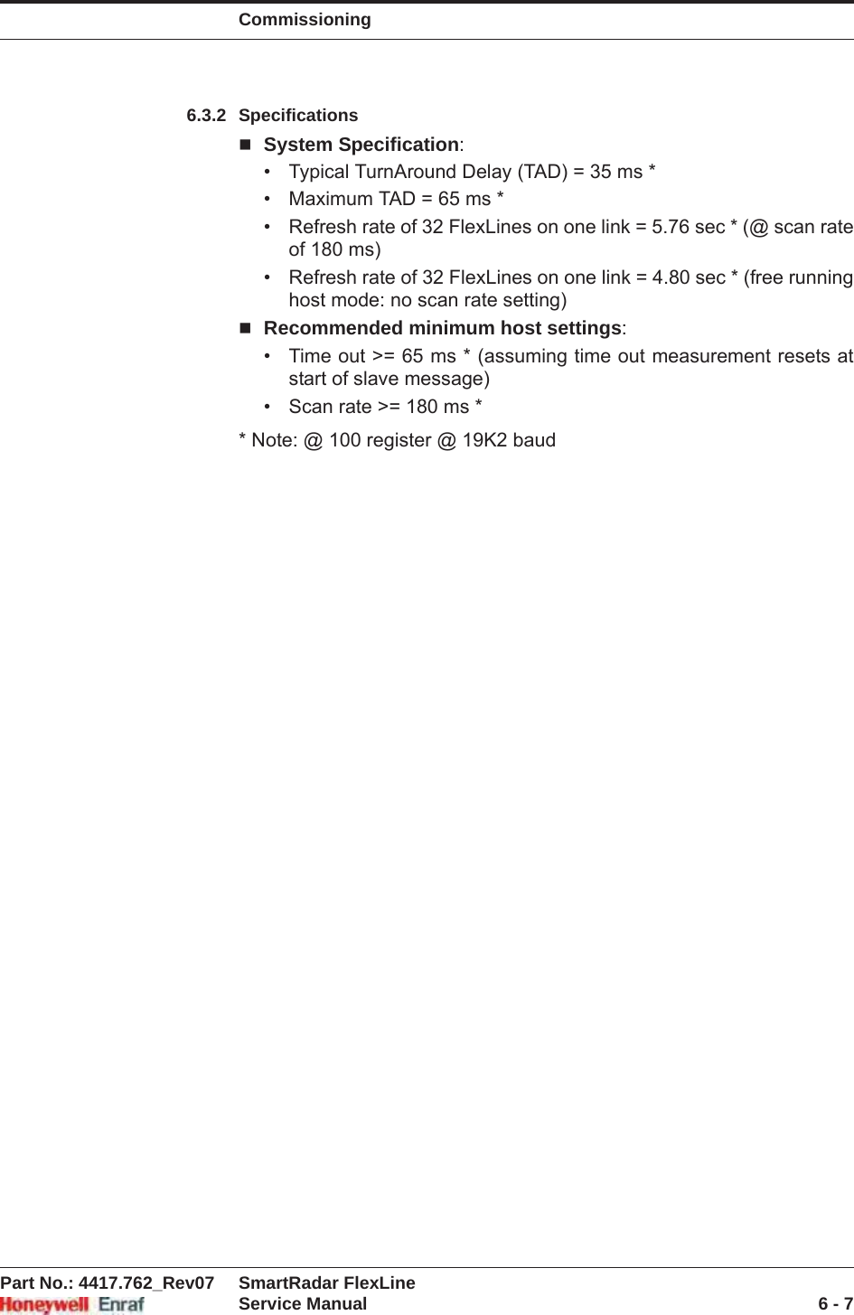 CommissioningPart No.: 4417.762_Rev07 SmartRadar FlexLineService Manual 6 - 76.3.2 SpecificationsSystem Specification:• Typical TurnAround Delay (TAD) = 35 ms *• Maximum TAD = 65 ms *• Refresh rate of 32 FlexLines on one link = 5.76 sec * (@ scan rate of 180 ms)• Refresh rate of 32 FlexLines on one link = 4.80 sec * (free running host mode: no scan rate setting)Recommended minimum host settings:• Time out &gt;= 65 ms * (assuming time out measurement resets at start of slave message)• Scan rate &gt;= 180 ms ** Note: @ 100 register @ 19K2 baud