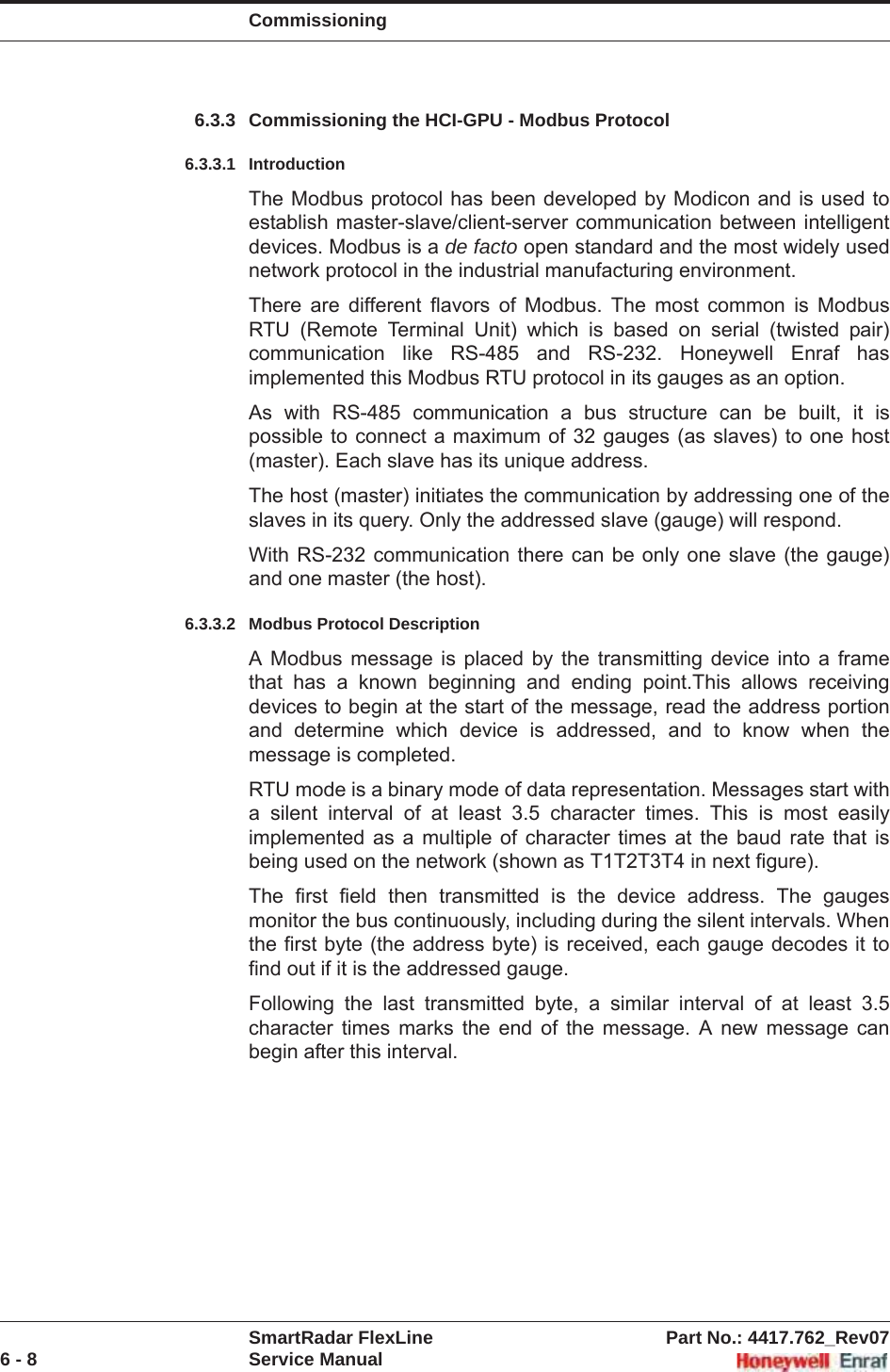 CommissioningSmartRadar FlexLine Part No.: 4417.762_Rev076 - 8 Service Manual6.3.3 Commissioning the HCI-GPU - Modbus Protocol6.3.3.1 IntroductionThe Modbus protocol has been developed by Modicon and is used to establish master-slave/client-server communication between intelligent devices. Modbus is a de facto open standard and the most widely used network protocol in the industrial manufacturing environment.There are different flavors of Modbus. The most common is Modbus RTU (Remote Terminal Unit) which is based on serial (twisted pair) communication like RS-485 and RS-232. Honeywell Enraf has implemented this Modbus RTU protocol in its gauges as an option.As with RS-485 communication a bus structure can be built, it is possible to connect a maximum of 32 gauges (as slaves) to one host (master). Each slave has its unique address.The host (master) initiates the communication by addressing one of the slaves in its query. Only the addressed slave (gauge) will respond.With RS-232 communication there can be only one slave (the gauge) and one master (the host).6.3.3.2 Modbus Protocol DescriptionA Modbus message is placed by the transmitting device into a frame that has a known beginning and ending point.This allows receiving devices to begin at the start of the message, read the address portion and determine which device is addressed, and to know when the message is completed.RTU mode is a binary mode of data representation. Messages start with a silent interval of at least 3.5 character times. This is most easily implemented as a multiple of character times at the baud rate that is being used on the network (shown as T1T2T3T4 in next figure).The first field then transmitted is the device address. The gauges monitor the bus continuously, including during the silent intervals. When the first byte (the address byte) is received, each gauge decodes it to find out if it is the addressed gauge.Following the last transmitted byte, a similar interval of at least 3.5 character times marks the end of the message. A new message can begin after this interval.