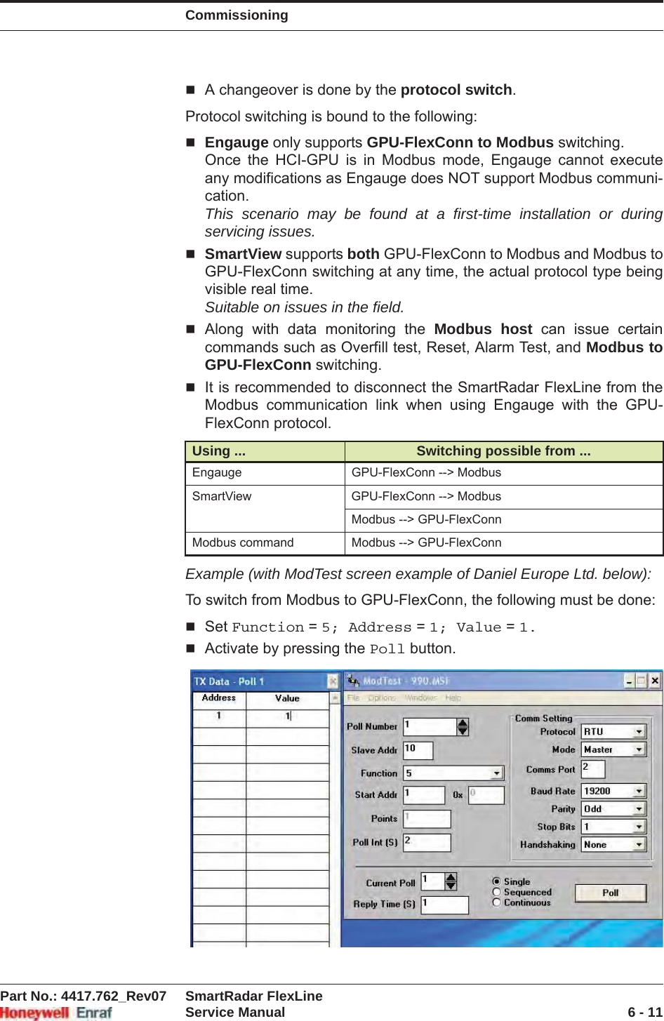 CommissioningPart No.: 4417.762_Rev07 SmartRadar FlexLineService Manual 6 - 11A changeover is done by the protocol switch.Protocol switching is bound to the following:Engauge only supports GPU-FlexConn to Modbus switching.Once the HCI-GPU is in Modbus mode, Engauge cannot execute any modifications as Engauge does NOT support Modbus communi-cation.This scenario may be found at a first-time installation or during servicing issues.SmartView supports both GPU-FlexConn to Modbus and Modbus to GPU-FlexConn switching at any time, the actual protocol type being visible real time.Suitable on issues in the field.Along with data monitoring the Modbus host can issue certain commands such as Overfill test, Reset, Alarm Test, and Modbus to GPU-FlexConn switching.It is recommended to disconnect the SmartRadar FlexLine from the Modbus communication link when using Engauge with the GPU-FlexConn protocol.Example (with ModTest screen example of Daniel Europe Ltd. below):To switch from Modbus to GPU-FlexConn, the following must be done:Set Function = 5; Address = 1; Value = 1.Activate by pressing the Poll button.Using ... Switching possible from ...Engauge GPU-FlexConn --&gt; ModbusSmartView GPU-FlexConn --&gt; ModbusModbus --&gt; GPU-FlexConnModbus command Modbus --&gt; GPU-FlexConn