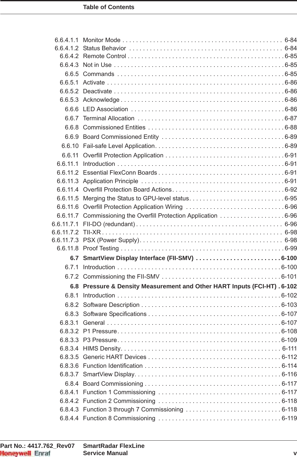 Table of ContentsPart No.: 4417.762_Rev07 SmartRadar FlexLineService Manual v6.6.4.1.1 Monitor Mode . . . . . . . . . . . . . . . . . . . . . . . . . . . . . . . . . . . . . . . . . . . . . . .  6-846.6.4.1.2 Status Behavior  . . . . . . . . . . . . . . . . . . . . . . . . . . . . . . . . . . . . . . . . . . . . .  6-846.6.4.2 Remote Control . . . . . . . . . . . . . . . . . . . . . . . . . . . . . . . . . . . . . . . . . . . . . . 6-856.6.4.3 Not in Use . . . . . . . . . . . . . . . . . . . . . . . . . . . . . . . . . . . . . . . . . . . . . . . . . . 6-856.6.5 Commands  . . . . . . . . . . . . . . . . . . . . . . . . . . . . . . . . . . . . . . . . . . . . . . . . . 6-856.6.5.1 Activate . . . . . . . . . . . . . . . . . . . . . . . . . . . . . . . . . . . . . . . . . . . . . . . . . . . . 6-866.6.5.2 Deactivate . . . . . . . . . . . . . . . . . . . . . . . . . . . . . . . . . . . . . . . . . . . . . . . . . . 6-866.6.5.3 Acknowledge . . . . . . . . . . . . . . . . . . . . . . . . . . . . . . . . . . . . . . . . . . . . . . . . 6-866.6.6 LED Association  . . . . . . . . . . . . . . . . . . . . . . . . . . . . . . . . . . . . . . . . . . . . . 6-866.6.7 Terminal Allocation  . . . . . . . . . . . . . . . . . . . . . . . . . . . . . . . . . . . . . . . . . . . 6-876.6.8 Commissioned Entities  . . . . . . . . . . . . . . . . . . . . . . . . . . . . . . . . . . . . . . . . 6-886.6.9 Board Commissioned Entity  . . . . . . . . . . . . . . . . . . . . . . . . . . . . . . . . . . . . 6-896.6.10 Fail-safe Level Application. . . . . . . . . . . . . . . . . . . . . . . . . . . . . . . . . . . . . . 6-896.6.11 Overfill Protection Application . . . . . . . . . . . . . . . . . . . . . . . . . . . . . . . . . . . 6-916.6.11.1 Introduction . . . . . . . . . . . . . . . . . . . . . . . . . . . . . . . . . . . . . . . . . . . . . . . . . 6-916.6.11.2 Essential FlexConn Boards . . . . . . . . . . . . . . . . . . . . . . . . . . . . . . . . . . . . . 6-916.6.11.3 Application Principle  . . . . . . . . . . . . . . . . . . . . . . . . . . . . . . . . . . . . . . . . . . 6-916.6.11.4 Overfill Protection Board Actions. . . . . . . . . . . . . . . . . . . . . . . . . . . . . . . . . 6-926.6.11.5 Merging the Status to GPU-level status. . . . . . . . . . . . . . . . . . . . . . . . . . . . 6-956.6.11.6 Overfill Protection Application Wiring  . . . . . . . . . . . . . . . . . . . . . . . . . . . . . 6-966.6.11.7 Commissioning the Overfill Protection Application  . . . . . . . . . . . . . . . . . . . 6-966.6.11.7.1 FII-DO (redundant) . . . . . . . . . . . . . . . . . . . . . . . . . . . . . . . . . . . . . . . . . . .  6-966.6.11.7.2 TII-XR . . . . . . . . . . . . . . . . . . . . . . . . . . . . . . . . . . . . . . . . . . . . . . . . . . . . .  6-986.6.11.7.3 PSX (Power Supply). . . . . . . . . . . . . . . . . . . . . . . . . . . . . . . . . . . . . . . . . .  6-986.6.11.8 Proof Testing . . . . . . . . . . . . . . . . . . . . . . . . . . . . . . . . . . . . . . . . . . . . . . . . 6-996.7 SmartView Display Interface (FII-SMV) . . . . . . . . . . . . . . . . . . . . . . . . . 6-1006.7.1 Introduction . . . . . . . . . . . . . . . . . . . . . . . . . . . . . . . . . . . . . . . . . . . . . . . . 6-1006.7.2 Commissioning the FII-SMV . . . . . . . . . . . . . . . . . . . . . . . . . . . . . . . . . . . 6-1016.8 Pressure &amp; Density Measurement and Other HART Inputs (FCI-HT) . 6-1026.8.1 Introduction . . . . . . . . . . . . . . . . . . . . . . . . . . . . . . . . . . . . . . . . . . . . . . . . 6-1026.8.2 Software Description . . . . . . . . . . . . . . . . . . . . . . . . . . . . . . . . . . . . . . . . . 6-1036.8.3 Software Specifications . . . . . . . . . . . . . . . . . . . . . . . . . . . . . . . . . . . . . . . 6-1076.8.3.1 General . . . . . . . . . . . . . . . . . . . . . . . . . . . . . . . . . . . . . . . . . . . . . . . . . . . 6-1076.8.3.2 P1 Pressure. . . . . . . . . . . . . . . . . . . . . . . . . . . . . . . . . . . . . . . . . . . . . . . . 6-1086.8.3.3 P3 Pressure. . . . . . . . . . . . . . . . . . . . . . . . . . . . . . . . . . . . . . . . . . . . . . . . 6-1096.8.3.4 HIMS Density. . . . . . . . . . . . . . . . . . . . . . . . . . . . . . . . . . . . . . . . . . . . . . . 6-1116.8.3.5 Generic HART Devices . . . . . . . . . . . . . . . . . . . . . . . . . . . . . . . . . . . . . . . 6-1126.8.3.6 Function Identification . . . . . . . . . . . . . . . . . . . . . . . . . . . . . . . . . . . . . . . . 6-1146.8.3.7 SmartView Display. . . . . . . . . . . . . . . . . . . . . . . . . . . . . . . . . . . . . . . . . . . 6-1166.8.4 Board Commissioning . . . . . . . . . . . . . . . . . . . . . . . . . . . . . . . . . . . . . . . . 6-1176.8.4.1 Function 1 Commissioning  . . . . . . . . . . . . . . . . . . . . . . . . . . . . . . . . . . . . 6-1176.8.4.2 Function 2 Commissioning  . . . . . . . . . . . . . . . . . . . . . . . . . . . . . . . . . . . . 6-1186.8.4.3 Function 3 through 7 Commissioning  . . . . . . . . . . . . . . . . . . . . . . . . . . . . 6-1186.8.4.4 Function 8 Commissioning  . . . . . . . . . . . . . . . . . . . . . . . . . . . . . . . . . . . . 6-119