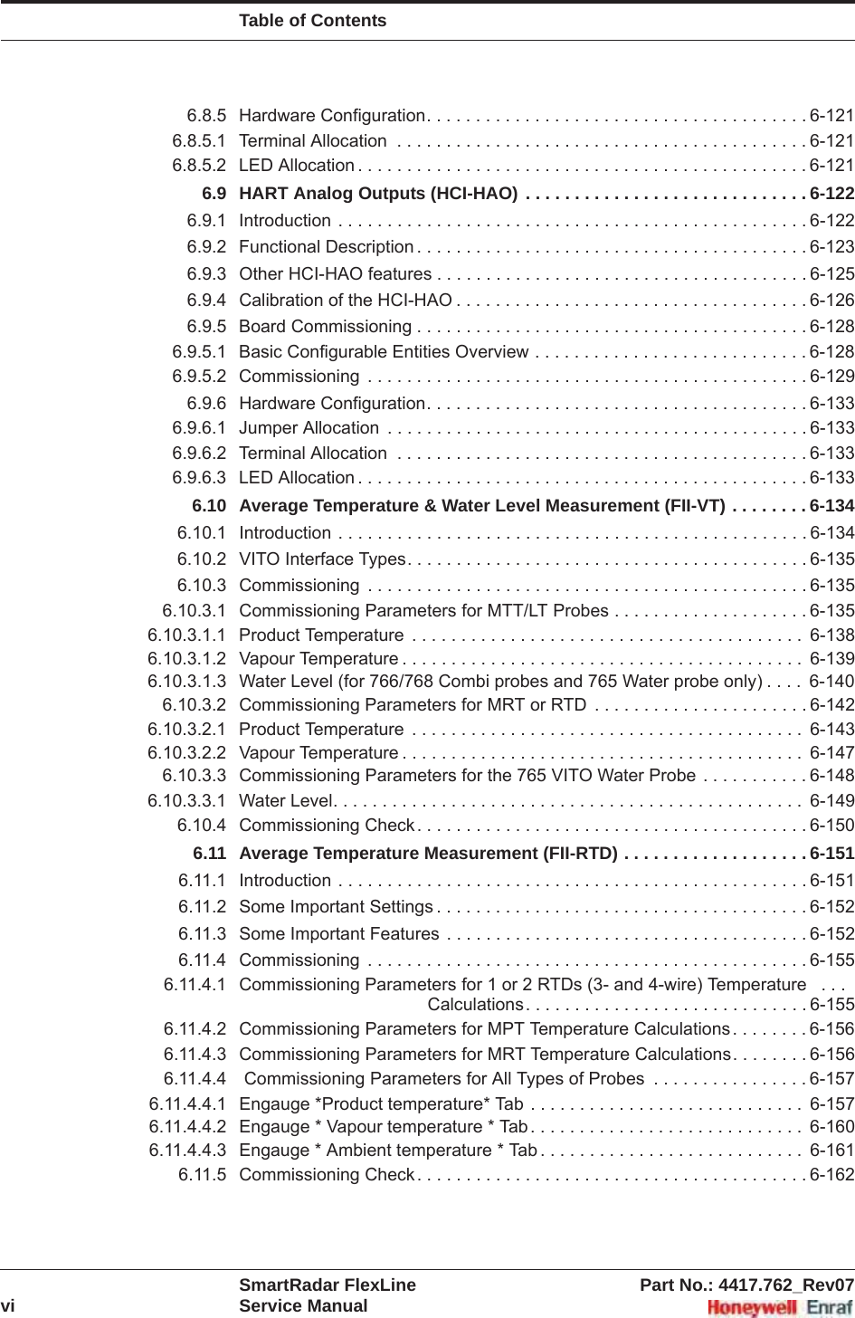 Table of ContentsSmartRadar FlexLine Part No.: 4417.762_Rev07vi Service Manual6.8.5 Hardware Configuration. . . . . . . . . . . . . . . . . . . . . . . . . . . . . . . . . . . . . . . 6-1216.8.5.1 Terminal Allocation  . . . . . . . . . . . . . . . . . . . . . . . . . . . . . . . . . . . . . . . . . . 6-1216.8.5.2 LED Allocation . . . . . . . . . . . . . . . . . . . . . . . . . . . . . . . . . . . . . . . . . . . . . . 6-1216.9 HART Analog Outputs (HCI-HAO) . . . . . . . . . . . . . . . . . . . . . . . . . . . . . 6-1226.9.1 Introduction . . . . . . . . . . . . . . . . . . . . . . . . . . . . . . . . . . . . . . . . . . . . . . . . 6-1226.9.2 Functional Description . . . . . . . . . . . . . . . . . . . . . . . . . . . . . . . . . . . . . . . . 6-1236.9.3 Other HCI-HAO features . . . . . . . . . . . . . . . . . . . . . . . . . . . . . . . . . . . . . . 6-1256.9.4 Calibration of the HCI-HAO . . . . . . . . . . . . . . . . . . . . . . . . . . . . . . . . . . . . 6-1266.9.5 Board Commissioning . . . . . . . . . . . . . . . . . . . . . . . . . . . . . . . . . . . . . . . . 6-1286.9.5.1 Basic Configurable Entities Overview . . . . . . . . . . . . . . . . . . . . . . . . . . . . 6-1286.9.5.2 Commissioning  . . . . . . . . . . . . . . . . . . . . . . . . . . . . . . . . . . . . . . . . . . . . . 6-1296.9.6 Hardware Configuration. . . . . . . . . . . . . . . . . . . . . . . . . . . . . . . . . . . . . . . 6-1336.9.6.1 Jumper Allocation  . . . . . . . . . . . . . . . . . . . . . . . . . . . . . . . . . . . . . . . . . . . 6-1336.9.6.2 Terminal Allocation  . . . . . . . . . . . . . . . . . . . . . . . . . . . . . . . . . . . . . . . . . . 6-1336.9.6.3 LED Allocation . . . . . . . . . . . . . . . . . . . . . . . . . . . . . . . . . . . . . . . . . . . . . . 6-1336.10 Average Temperature &amp; Water Level Measurement (FII-VT) . . . . . . . . 6-1346.10.1 Introduction . . . . . . . . . . . . . . . . . . . . . . . . . . . . . . . . . . . . . . . . . . . . . . . . 6-1346.10.2 VITO Interface Types. . . . . . . . . . . . . . . . . . . . . . . . . . . . . . . . . . . . . . . . . 6-1356.10.3 Commissioning  . . . . . . . . . . . . . . . . . . . . . . . . . . . . . . . . . . . . . . . . . . . . . 6-1356.10.3.1 Commissioning Parameters for MTT/LT Probes . . . . . . . . . . . . . . . . . . . . 6-1356.10.3.1.1 Product Temperature  . . . . . . . . . . . . . . . . . . . . . . . . . . . . . . . . . . . . . . . .  6-1386.10.3.1.2 Vapour Temperature . . . . . . . . . . . . . . . . . . . . . . . . . . . . . . . . . . . . . . . . .  6-1396.10.3.1.3 Water Level (for 766/768 Combi probes and 765 Water probe only) . . . .  6-1406.10.3.2 Commissioning Parameters for MRT or RTD  . . . . . . . . . . . . . . . . . . . . . . 6-1426.10.3.2.1 Product Temperature  . . . . . . . . . . . . . . . . . . . . . . . . . . . . . . . . . . . . . . . .  6-1436.10.3.2.2 Vapour Temperature . . . . . . . . . . . . . . . . . . . . . . . . . . . . . . . . . . . . . . . . .  6-1476.10.3.3 Commissioning Parameters for the 765 VITO Water Probe . . . . . . . . . . . 6-1486.10.3.3.1 Water Level. . . . . . . . . . . . . . . . . . . . . . . . . . . . . . . . . . . . . . . . . . . . . . . .  6-1496.10.4 Commissioning Check. . . . . . . . . . . . . . . . . . . . . . . . . . . . . . . . . . . . . . . . 6-1506.11 Average Temperature Measurement (FII-RTD) . . . . . . . . . . . . . . . . . . . 6-1516.11.1 Introduction . . . . . . . . . . . . . . . . . . . . . . . . . . . . . . . . . . . . . . . . . . . . . . . . 6-1516.11.2 Some Important Settings . . . . . . . . . . . . . . . . . . . . . . . . . . . . . . . . . . . . . . 6-1526.11.3 Some Important Features  . . . . . . . . . . . . . . . . . . . . . . . . . . . . . . . . . . . . . 6-1526.11.4 Commissioning  . . . . . . . . . . . . . . . . . . . . . . . . . . . . . . . . . . . . . . . . . . . . . 6-1556.11.4.1 Commissioning Parameters for 1 or 2 RTDs (3- and 4-wire) Temperature   . . . Calculations. . . . . . . . . . . . . . . . . . . . . . . . . . . . . 6-1556.11.4.2 Commissioning Parameters for MPT Temperature Calculations . . . . . . . . 6-1566.11.4.3 Commissioning Parameters for MRT Temperature Calculations. . . . . . . . 6-1566.11.4.4  Commissioning Parameters for All Types of Probes  . . . . . . . . . . . . . . . . 6-1576.11.4.4.1 Engauge *Product temperature* Tab . . . . . . . . . . . . . . . . . . . . . . . . . . . .  6-1576.11.4.4.2 Engauge * Vapour temperature * Tab . . . . . . . . . . . . . . . . . . . . . . . . . . . .  6-1606.11.4.4.3 Engauge * Ambient temperature * Tab . . . . . . . . . . . . . . . . . . . . . . . . . . .  6-1616.11.5 Commissioning Check. . . . . . . . . . . . . . . . . . . . . . . . . . . . . . . . . . . . . . . . 6-162