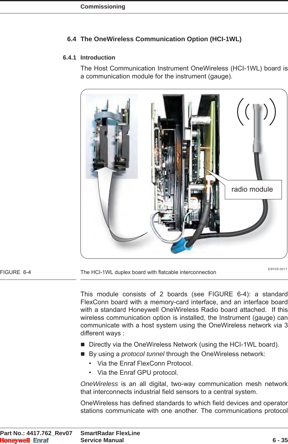 CommissioningPart No.: 4417.762_Rev07 SmartRadar FlexLineService Manual 6 - 356.4 The OneWireless Communication Option (HCI-1WL)6.4.1 IntroductionThe Host Communication Instrument OneWireless (HCI-1WL) board is a communication module for the instrument (gauge).ESF09-0011FIGURE  6-4 The HCI-1WL duplex board with flatcable interconnectionThis module consists of 2 boards (see FIGURE 6-4): a standard FlexConn board with a memory-card interface, and an interface board with a standard Honeywell OneWireless Radio board attached.  If this wireless communication option is installed, the Instrument (gauge) can communicate with a host system using the OneWireless network via 3 different ways :Directly via the OneWireless Network (using the HCI-1WL board).By using a protocol tunnel through the OneWireless network:• Via the Enraf FlexConn Protocol.• Via the Enraf GPU protocol.OneWireless is an all digital, two-way communication mesh network that interconnects industrial field sensors to a central system. OneWireless has defined standards to which field devices and operator stations communicate with one another. The communications protocol radio module